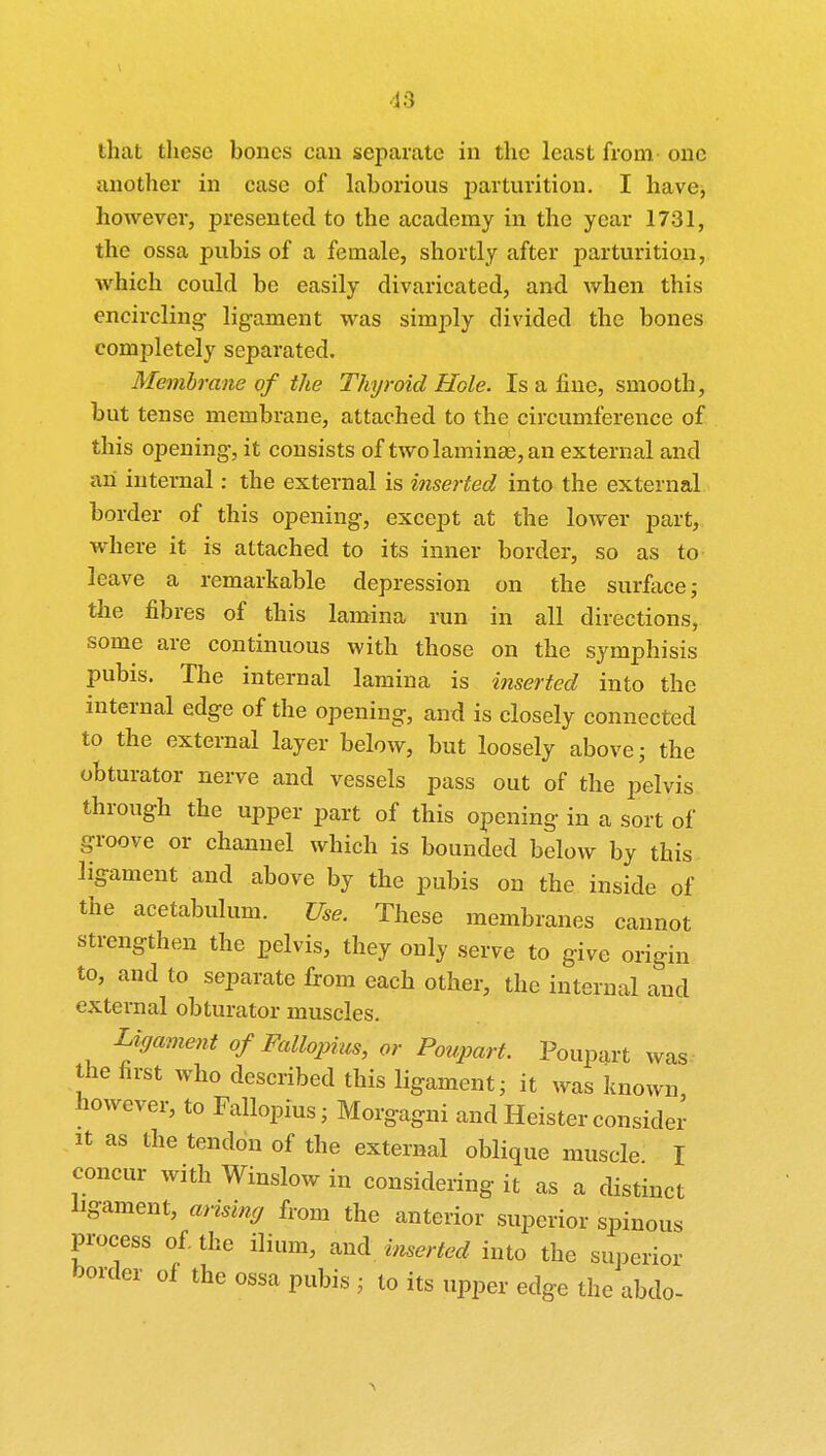 that these bones can separate in the least from one another in case of laborious parturition. I have, however, presented to the academy in the year 1731, the ossa pubis of a female, shortly after parturition, which could be easily divaricated, and when this encircling- ligament was simply divided the bones completely separated. Membrane of the Thyroid Hole. Is a fine, smooth, but tense membrane, attached to the circumference of this opening, it consists of two laminae, an external and an internal: the external is inserted into the external border of this opening, except at the lower part, where it is attached to its inner border, so as to leave a remarkable depression on the surface; the fibres of this lamina run in all directions, some are continuous with those on the symphisis pubis. The internal lamina is inserted into the internal edge of the opening, and is closely connected to the external layer below, but loosely above; the obturator nerve and vessels pass out of the pelvis through the upper part of this opening in a sort of groove or channel which is bounded below by this ligament and above by the pubis on the inside of the acetabulum. Use. These membranes cannot strengthen the pelvis, they only serve to give origin to, and to separate from each other, the internal and external obturator muscles. Ligament of Fallopius, or Poupart. Poupart was the first who described this ligament; it was known however, to Fallopius; Morgagni andHeisterconsider it as the tendon of the external oblique muscle I concur with Winslow in considering it as a distinct ligament, arising from the anterior superior spinous process of. the ilium, and inserted into the superior border of the ossa pubis ; to its upper edge the abdo-