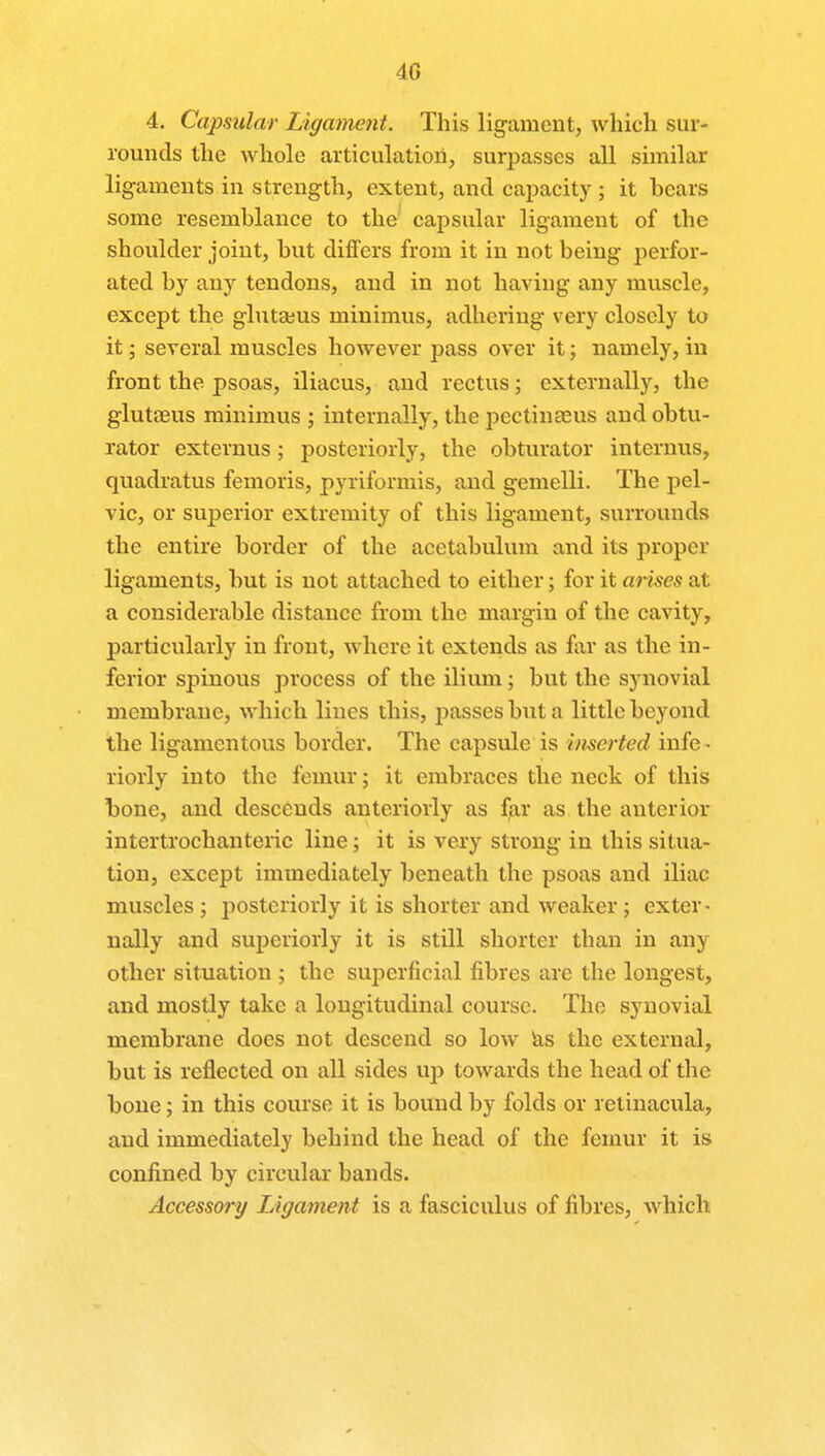 4G 4. Capsular Ligament. This ligament, which sur- rounds the whole articulation, surpasses all similar ligaments in strength, extent, and capacity ; it hears some resemblance to the capsular ligament of the shoulder joint, hut differs from it in not heing perfor- ated by any tendons, and in not having any muscle, except the glutasus minimus, adhering very closely to it; several muscles however pass over it; namely, in front the psoas, iliacus, and rectus; externally, the glutaeus minimus ; internally, the pectinaeus and obtu- rator externus; posteriorly, the obturator internus, quadratus femoris, pyriformis, and gemelli. The pel- vic, or superior extremity of this ligament, surrounds the entire border of the acetabulum and its proper ligaments, but is not attached to either; for it arises at a considerable distance from the margin of the cavity, particularly in front, where it extends as far as the in- ferior spinous process of the ilium; but the synovial membrane, which lines this, passes but a little beyond the ligamentous border. The capsule is inserted infc - riorly into the femur; it embraces the neck of this bone, and descends anteriorly as far as the anterior intertrochanteric line; it is very strong in this situa- tion, except immediately beneath the psoas and iliac muscles; posteriorly it is shorter and weaker; exter- nally and superiorly it is still shorter than in any other situation ; the superficial fibres are the longest, and mostly take a longitudinal course. The synovial membrane does not descend so low as the external, but is reflected on all sides up towards the head of the bone; in this course it is bound by folds or retinacula, and immediately behind the head of the femur it is confined by circular bands. Accessory Ligament is a fasciculus of fibres, which