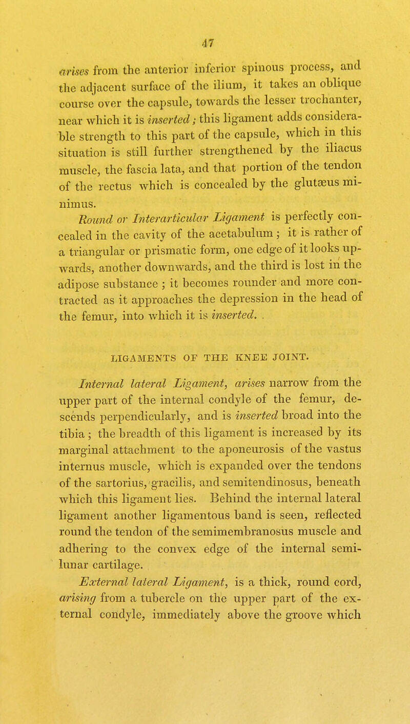 arises from the anterior inferior spinous process, and the adjacent surface of the ilium, it takes an oblique course over the capsule, towards the lesser trochanter, near which it is inserted; this ligament adds considera- ble strength to this part of the capsule, which in this situation is still further strengthened by the iliacus muscle, the fascia lata, and that portion of the tendon of the rectus which is concealed by the gluteus mi- nimus. Uottnd or Interarticular Ligament is perfectly con- cealed in the cavity of the acetabulum ; it is rather of a triangular or prismatic form, one edge of it looks up- wards, another downwards, and the third is lost in the adipose substance ; it becomes rounder and more con- tracted as it approaches the depression in the head of the femur, into which it is inserted. . LIGAMENTS OF THE KNEE JOINT. Internal lateral Ligament, arises narrow from the upper part of the internal condyle of the femur, de- scends perpendicularly, and is inserted broad into the tibia ■ the breadth of this ligament is increased by its marginal attachment to the aponeurosis of the vastus internus muscle, which is expanded over the tendons of the sartorius,'gracilis, and semitendinosus, beneath which this ligament lies. Behind the internal lateral ligament another ligamentous band is seen, reflected round the tendon of the semimembranosus muscle and adhering to the convex edge of the internal semi- lunar cartilage. External lateral Ligament, is a thick, round cord, arising from a tubercle on the upper part of the ex- ternal condyle, immediately above the groove which