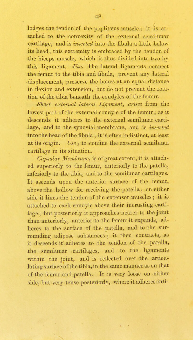 lodges the tendon of the poplitaeus muscle ; it is at- tached to the convexity of the external semilunar cartilage, and is inserted into the fibula a little below its head; this extremity is embraced by the tendon of the biceps muscle, which is thus divided into two by this ligament. Use. The lateral ligaments conucct the femur to the tibia and fibula, prevent any lateral displacement, preserve the bones at an equal distance in flexion and extension, but do not prevent the rota- tion of the tibia beneath the condyles of the femur. Short external lateral Ligament, arises from the lowest part of the external condyle of the femur ; as it descends it adheres to the external semilunar carti- lage, and to the synovial membrane, and is inserted into the head of the fibula; it is often indistinct, at least at its origin. Use ; to confine the external semilunar cartilage in its situation. Capsular Membrane, is of great extent, it is attach- ed superiorly to the femur, anteriorly to the patella, inferiorly to the tibia, and to the semilunar cartilages. It ascends upon the anterior surface of the femur, above the hollow for receiving the patella; on either side it lines the tendon of the extensor muscles ; it is attached to each condyle above their incrusting carti- lage ; but posteriorly it approaches nearer to the joint than anteriorly, anterior to the femur it expands, ad- heres to the surface of the patella, and to the sur- rounding adipose substances ; it then contracts, as it descends it adheres to the tendon of the patella, the semilunar cartilages, and to the ligaments within the joint, and is reflected over the articu- lating surface of the tibia, in the same manner as on that of the femur and patella. It is very loose on either side, but very tense posteriorly, where it adheres inti-