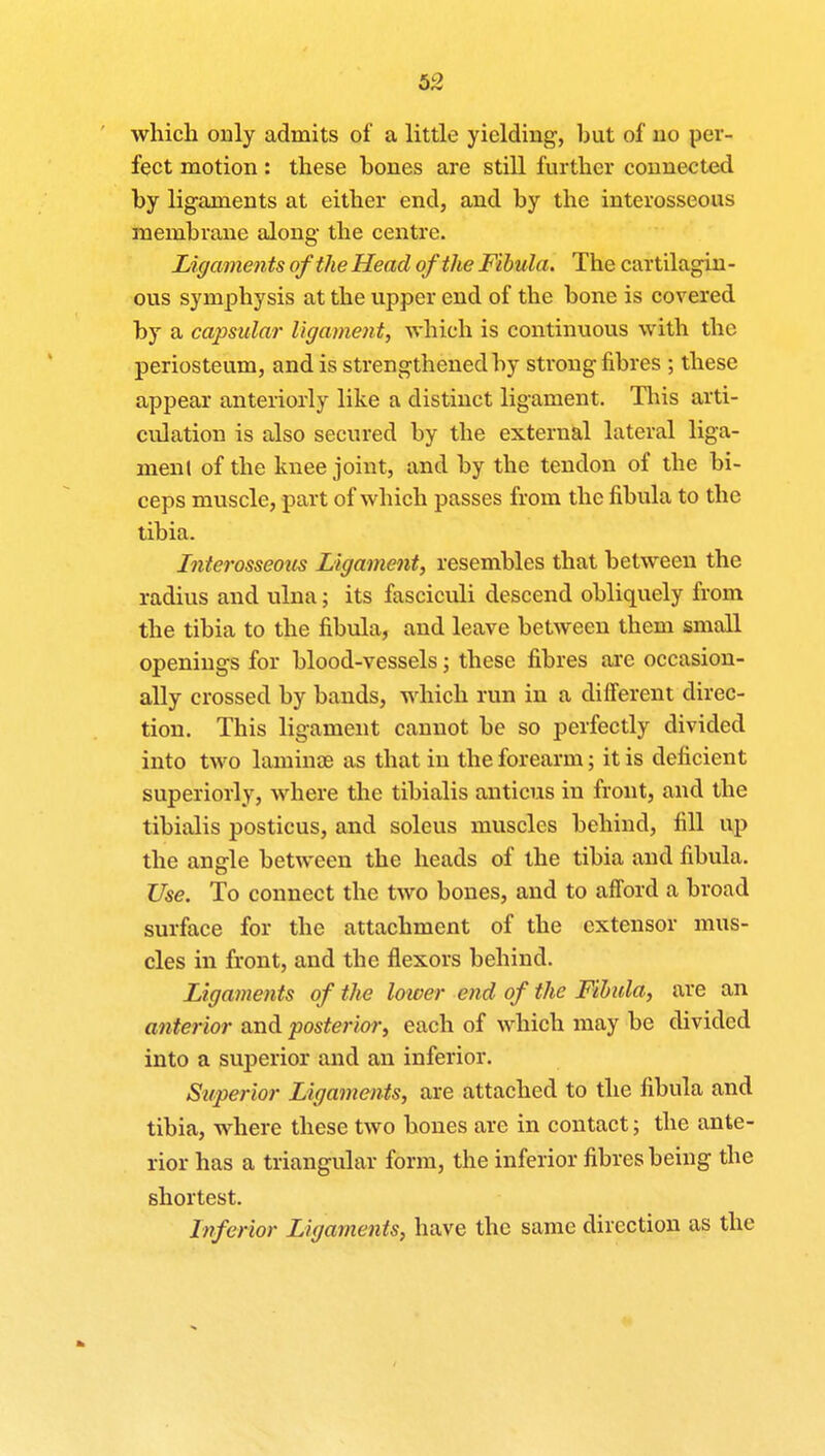 which only admits of a little yielding, hut of no per- fect motion: these hones are still further connected by ligaments at either end, and by the interosseous membrane along the centre. Ligaments of the Head of the Fibula. The cartilagin - ous symphysis at the upper end of the bone is covered by a capsular ligament, which is continuous with the periosteum, and is strengthened by strong fibres ; these appear anteriorly like a distinct ligament. This arti- culation is also secured by the external lateral liga- ment of the knee joint, and by the tendon of the bi- ceps muscle, part of which passes from the fibula to the tibia. Interosseous Ligament, resembles that between the radius and ulna; its fasciculi descend obliquely from the tibia to the fibula, and leave between them small openings for blood-vessels; these fibres are occasion- ally crossed by bands, which run in a different direc- tion. This ligament cannot be so perfectly divided into two laminoe as that in the forearm; it is deficient superiorly, where the tibialis anticus in front, and the tibialis posticus, and soleus muscles behind, fill up the angle between the heads of the tibia and fibula. Use. To connect the two bones, and to afford a broad surface for the attachment of the extensor mus- cles in front, and the flexors behind. Ligaments of the lower end of the Fibula, are an anterior and posterior, each of which may be divided into a superior and an inferior. Superior Ligaments, are attached to the fibula and tibia, where these two hones are in contact; the ante- rior has a triangular form, the inferior fibres being the shortest. Inferior Ligaments, have the same direction as the