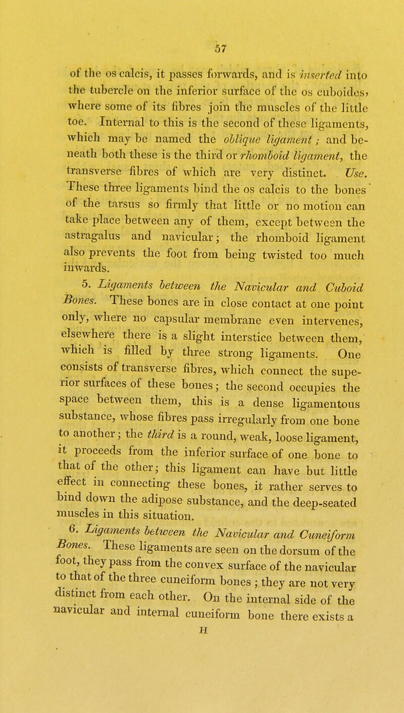 of the os calcis, it passes forwards, and is inserted into the tubercle on the inferior surface of the os cuboides* where some of its fibres join the muscles of the little toe. Internal to this is the second of these ligaments, which may be named the oblique ligament; and be- neath both these is the third ox rhomboid ligament, the transverse fibres of which are very distinct. Use. These three ligaments bind the os calcis to the bones' of the tarsus so firmly that little or no motion can take place between any of them, except between the astragalus and navicular; the rhomboid ligament also prevents the foot from being twisted too much inwards. 5. Ligaments between the Navicular and Cuboid Bones. These bones are in close contact at one point only, where no capsular membrane even intervenes, elsewhere there is a slight interstice between them, which is filled by three strong ligaments. One consists of transverse fibres, which connect the supe- rior surfaces of these bones ; the second occupies the space between them, this is a dense ligamentous substance, whose fibres pass irregularly from one bone to another • the third is a round, weak, loose ligament, it proceeds from the inferior surface of one bone to that of the other; this ligament can have but little effect in connecting these bones, it rather serves to bind down the adipose substance, and the deep-seated muscles in this situation. 6. Ligaments between the Navicular and Cuneiform Bones. These ligaments are seen on the dorsum of the foot, they pass from the convex surface of the navicular to that of the three cuneiform bones ; they are not very distinct from each other. On the internal side of the navicular and internal cuneiform bone there exists a H