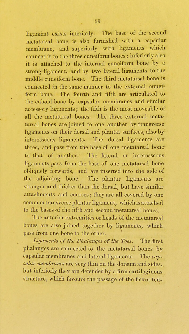 ligament exists inferiorly. The base of the second metatarsal bone is also furnished with a capsular membrane, and superiorly with ligaments which connect it to the three cuneiform bones; inferiorly also it is attached to the internal cuneiform bone by a strong ligament, and by two lateral ligaments to the middle cuneiform bone. The third metatarsal bone is connected in the same manner to the external cunei- form bone. The fourth and fifth are articulated to the cuboid bone by capsular membranes and similar accessory ligaments; the fifth is the most moveable of all the metatarsal bones. The three external meta- tarsal bones are joined to one another by transverse ligaments on their dorsal and plantar surfaces, also by interosseous ligaments. The dorsal ligaments are three, and pass from the base of one metatarsal bone to that of another. The lateral or interosseous ligaments pass from the base of one metatarsal bone obliquely forwards, and are inserted into the side of the adjoining bone. The plantar ligaments are stronger and thicker than the dorsal, but have similar attachments and courses; they are all covered by one common transverse plantar ligament, which is attached to the bases of the fifth and second metatarsal bones. The anterior extremities or heads of the metatarsal bones are also joined together by ligaments, which pass from one bone to the other. Ligaments of the Phalanges of the Toes. The first phalanges are connected to the metatarsal bones by capsular membranes and lateral ligaments. The cap- sular membranes are very thin on the dorsum and sides, but inferiorly they are defended by a firm cartilaginous structure, which favours the passage of the flexor ten-