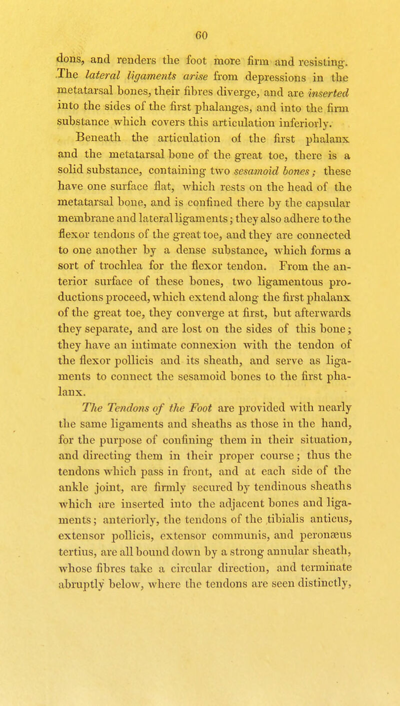 GO dons, and renders the foot more firm and resisting. The lateral ligaments arise from depressions in the metatarsal hones, their fibres diverge, and are inserted into the sides of the first phalanges, and into the firm substance which covers this articulation inferiorly. Beneath the articulation of the first phalanx and the metatarsal bone of the great toe, there is a solid substance, containing two sesamoid bones; these have one surface flat, which rests on the head of the metatarsal bone, and is confined there by the capsular membrane and lateral ligaments; they also adhere to the flexor tendons of the great toe, and they are connected to one another by a dense substance, which forms a sort of trochlea for the flexor tendon. From the an- terior surface of these bones, two ligamentous pro- ductions proceed, which extend along the first phalanx of the great toe, they converge at first, but afterwards they separate, and are lost on the sides of this bone; they have an intimate connexion with the tendon of the flexor pollicis and its sheath, and serve as liga- ments to connect the sesamoid bones to the first pha- lanx. The Tendons of the Foot are provided with nearly the same ligaments and sheaths as those in the hand, for the purpose of confining them in their situation, and directing them in their proper course; thus the tendons which pass in front, and at each side of the ankle joint, are firmly secured by tendinous sheaths which are inserted into the adjacent bones and liga- ments ; anteriorly, the tendons of the tibialis anticus, extensor pollicis, extensor communis, and peronasus tertius, are all bound down by a strong annular sheath, whose fibres take a circular direction, and terminate abruptly below, where the tendons are seen distinctly,