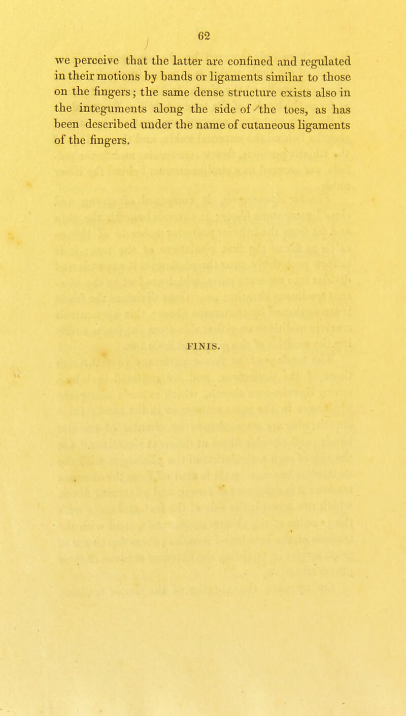 we perceive that the latter are confined and regulated in their motions by bands or ligaments similar to those on the fingers; the same dense structure exists also in the integuments along the side of/the toes, as has been described under the name of cutaneous ligaments of the fingers. FINIS.