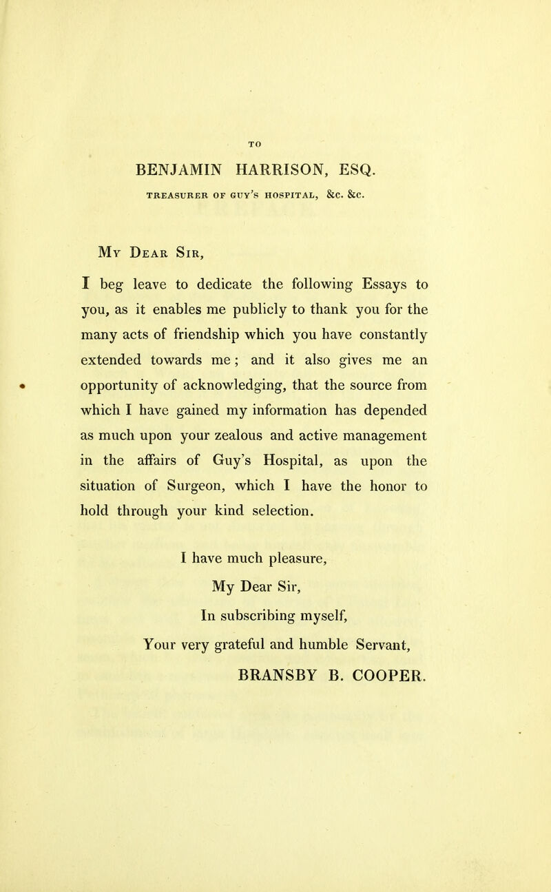 TO BENJAMIN HARRISON, ESQ. TREASURER OF GUY's HOSPITAL, &C. &C. My Dear Sir, I beg leave to dedicate the following Essays to you, as it enables me publicly to thank you for the many acts of friendship which you have constantly extended towards me; and it also gives me an • opportunity of acknowledging, that the source from which I have gained my information has depended as much upon your zealous and active management in the affairs of Guy's Hospital, as upon the situation of Surgeon, which I have the honor to hold through your kind selection. I have much pleasure. My Dear Sir, In subscribing myself. Your very grateful and humble Servant, BRANSBY B. COOPER.