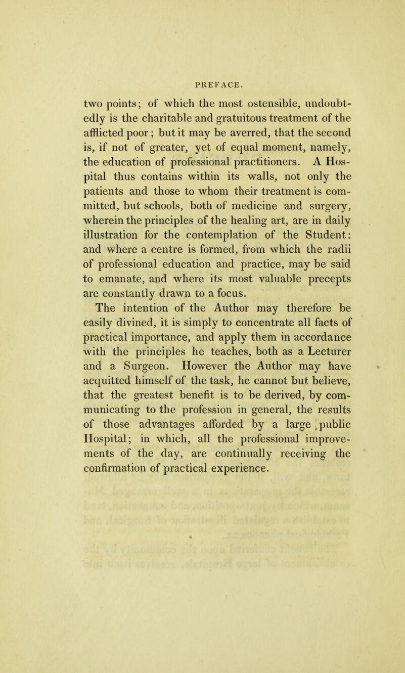 two points; of which the most ostensible, undoubt- edly is the charitable and gratuitous treatment of the afflicted poor ; but it may be averred, that the second is, if not of greater, yet of equal moment, namely, the education of professional practitioners. A Hos- pital thus contains within its walls, not only the patients and those to whom their treatment is com- mitted, but schools, both of medicine and surgery, wherein the principles of the healing art, are in daily illustration for the contemplation of the Student: and where a centre is formed, from which the radii of professional education and practice, may be said to emanate, and where its most valuable precepts are constantly drawn to a focus. The intention of the Author may therefore be easily divined, it is simply to concentrate all facts of practical importance, and apply them in accordance with the principles he teaches, both as a Lecturer and a Surgeon. However the Author may have acquitted himself of the task, he cannot but believe, that the greatest benefit is to be derived, by com- municating to the profession in general, the results of those advantages afforded by a large , public Hospital; in which, all the professional improve- ments of the day, are continually receiving the confirmation of practical experience.