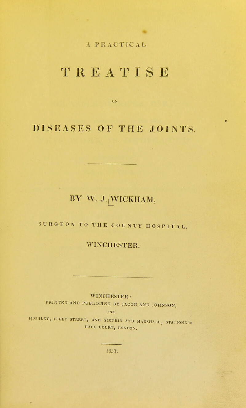 A PRACTICAL TREATISE ON DISEASES OF THE JOINTS. BY W. J.^WICKHAM, SURGEON TO THE COUNTY HOSPITAL, WINCHESTER. WINCHESTER: PRINTED AND PUBLISHED BY JACOB AND JOHNSON, poa HIGI1LEY, FLEET STREET, AND SIMPKIN AND MARSHALL, STATIONERS HALL COURT, LONDON. 18.'i3.