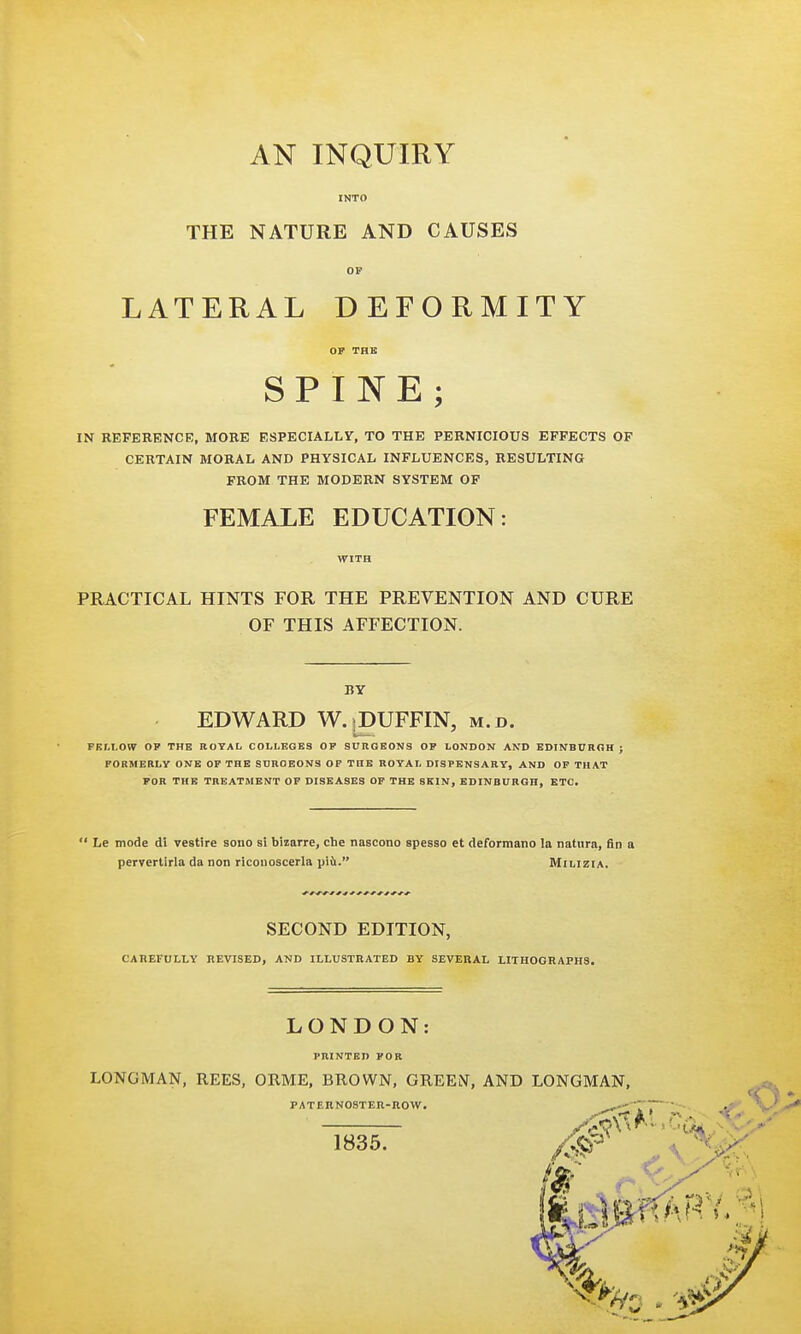 INTO THE NATURE AND CAUSES OP LATERAL DEFORMITY OF THE SPINE; IN REFERENCE, MORE ESPECIALLY, TO THE PERNICIOUS EFFECTS OF CERTAIN MORAL AND PHYSICAL INFLUENCES, RESULTING FROM THE MODERN SYSTEM OF FEMALE EDUCATION: WITH PRACTICAL HINTS FOR THE PREVENTION AND CURE OF THIS AFFECTION. BY EDWARD W.]DUFFIN, m.d. FELLOW OP THE ROYAL COLLEGES OP SURGEONS OF LONDON AND EDINBURGH ; FORMERLY ONE OP THE SDROEONS OP THE ROYAL DISPENSARY, AND OF THAT FOR THE TREATMENT OF DISEASES OF THE SKIN, EDINBURGH, ETC.  Le mode di vestire sono si bizarre, che nascono spesso et deformano la natura, fin a pervertirla da non riconoscerla piii. Milizia. SECOND EDITION, CAREFULLY REVISED, AND ILLUSTRATED BY SEVERAL LITHOGRAPHS, LONDON PRINTED FOR LONGMAN, REES, ORME, BROWN, GREEN, AND LONGMAN, PATERNOSTER-ROW. 1835.
