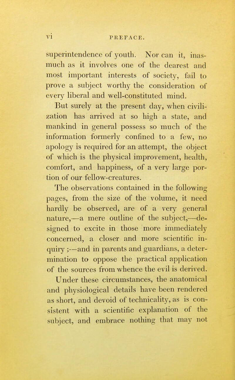 vi superintendence of youth. Nor can it, inas- much as it involves one of the clearest and most important interests of society, fail to prove a subject worthy the consideration of every liberal and well-constituted mind. But surely at the present day, when civili- zation has arrived at so high a state, and mankind in general possess so much of the information formerly confined to a few, no apology is required for an attempt, the object of which is the physical improvement, health, comfort, and happiness, of a very large por- tion of our fellow-creatures. The observations contained in the following- pages, from the size of the volume, it need hardly be observed, are of a very general nature,—a mere outline of the subject,—de- signed to excite in those more immediately concerned, a closer and more scientific in- quiry ;—and in parents and guardians, a deter- mination to oppose the practical application of the sources from whence the evil is derived. Under these circumstances, the anatomical and physiological details have been rendered as short, and devoid of technicality, as is con- sistent with a scientific explanation of the subject, and embrace nothing that may not