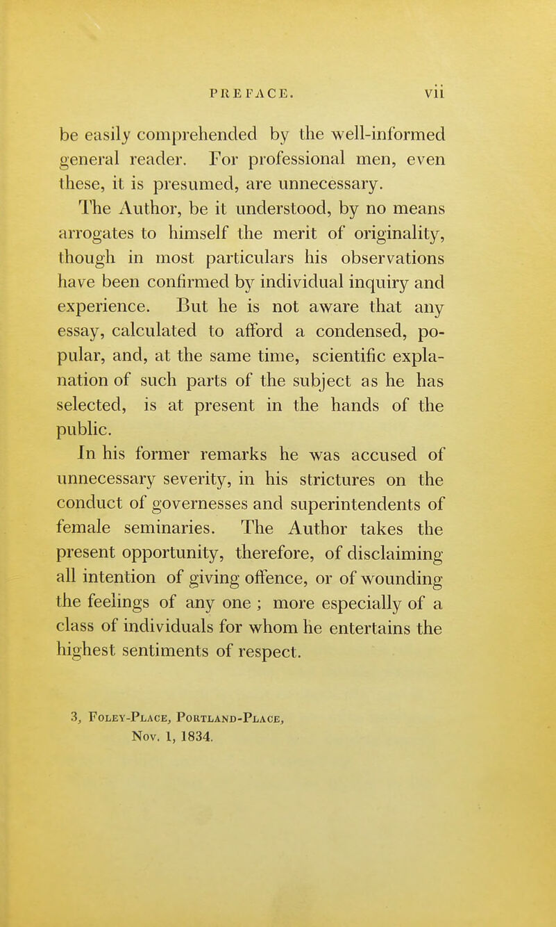 be easily comprehended by the well-informed general reader. For professional men, even these, it is presumed, are unnecessary. The Author, be it understood, by no means arrogates to himself the merit of originality, though in most particulars his observations have been confirmed by individual inquiry and experience. But he is not aware that any essay, calculated to afford a condensed, po- pular, and, at the same time, scientific expla- nation of such parts of the subject as he has selected, is at present in the hands of the public. In his former remarks he was accused of unnecessary severity, in his strictures on the conduct of governesses and superintendents of female seminaries. The Author takes the present opportunity, therefore, of disclaiming all intention of giving offence, or of wounding the feelings of any one ; more especially of a class of individuals for whom he entertains the highest sentiments of respect. 3, Foley-Place, Portland-Place, Nov. 1, 1834.