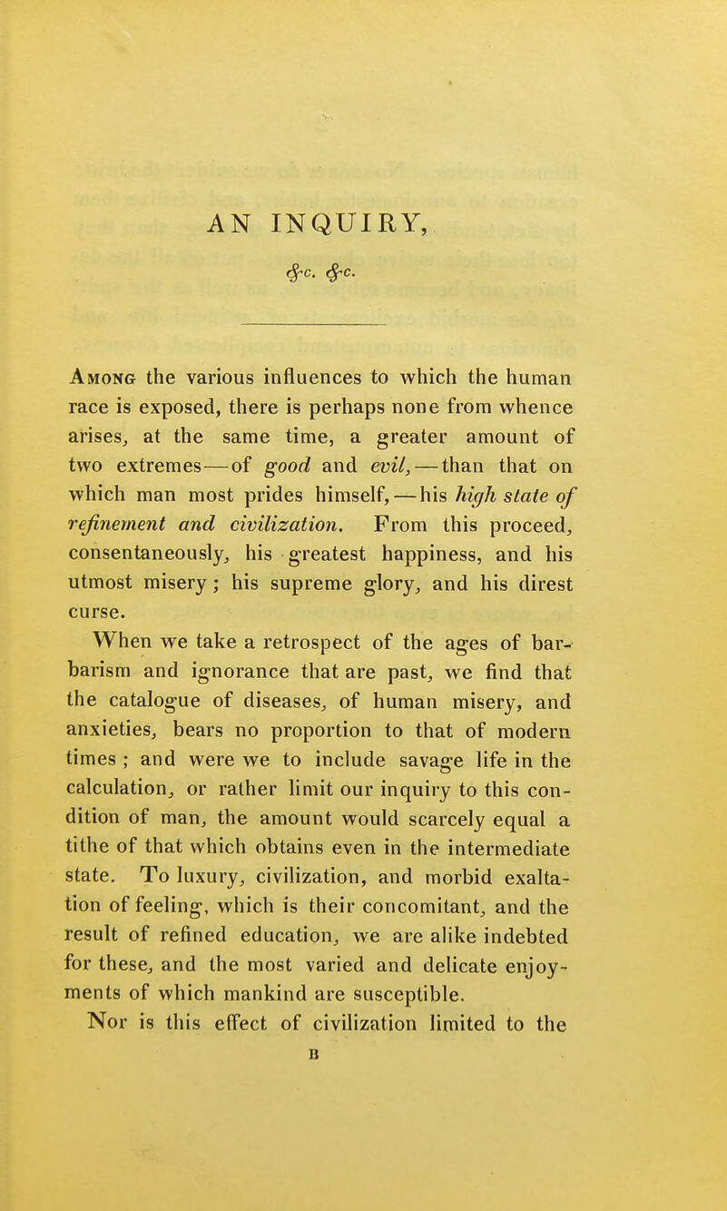 Among the various influences to which the human race is exposed, there is perhaps none from whence arises, at the same time, a greater amount of two extremes—of good and evil, — than that on which man most prides himself, — his high state of refinement and civilization. From this proceed, consentaneously, his greatest happiness, and his utmost misery ; his supreme glory, and his direst curse. When we take a retrospect of the ages of bar- barism and ignorance that are past, we find that the catalogue of diseases, of human misery, and anxieties, bears no proportion to that of modern times ; and were we to include savage life in the calculation, or rather limit our inquiry to this con- dition of man, the amount would scarcely equal a tithe of that which obtains even in the intermediate state. To luxury, civilization, and morbid exalta- tion of feeling, which is their concomitant, and the result of refined education, we are alike indebted for these, and the most varied and delicate enjoy- ments of which mankind are susceptible. Nor is this effect of civilization limited to the B