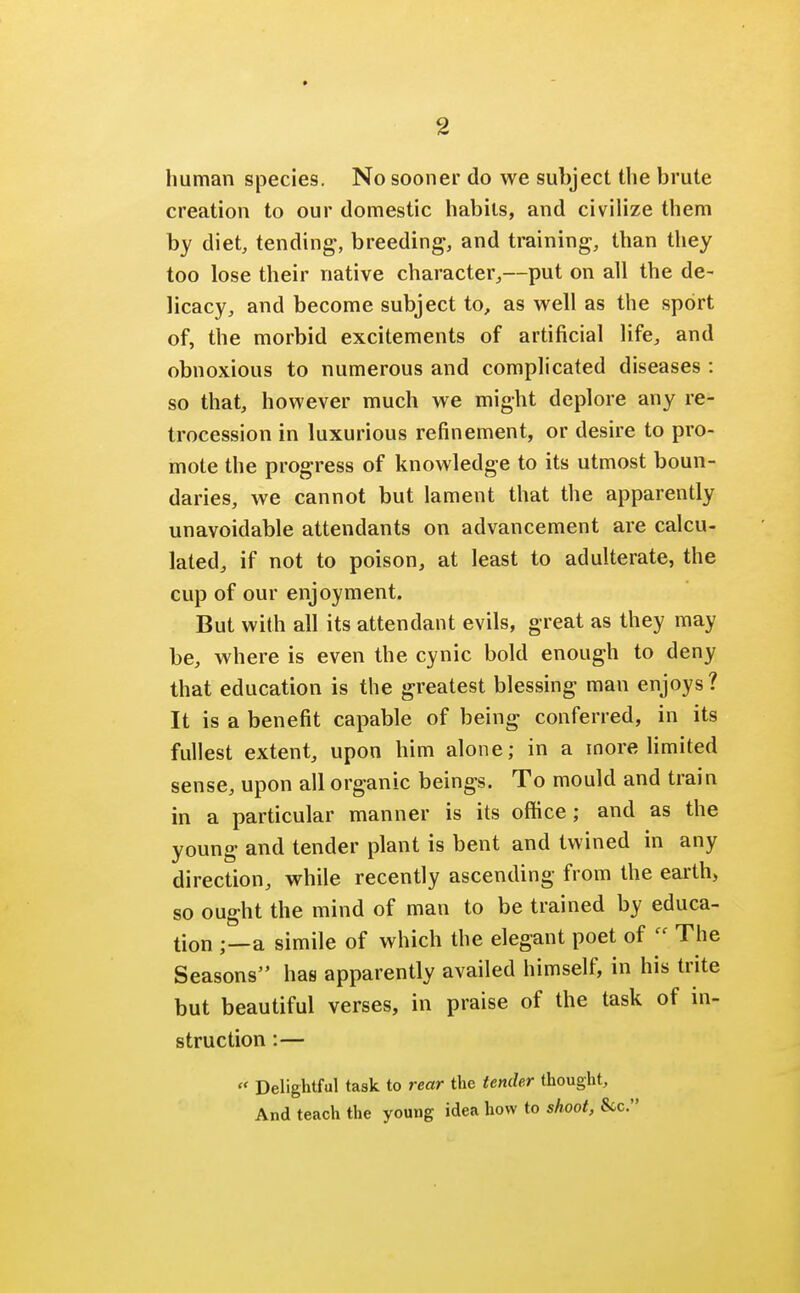 human species. No sooner do we subject the brute creation to our domestic habits, and civilize them by diet, tending, breeding, and training, than they too lose their native character,—put on all the de- licacy, and become subject to, as well as the sport of, the morbid excitements of artificial life, and obnoxious to numerous and complicated diseases : so that, however much we might deplore any re- trocession in luxurious refinement, or desire to pro- mote the progress of knowledge to its utmost boun- daries, we cannot but lament that the apparently unavoidable attendants on advancement are calcu- lated, if not to poison, at least to adulterate, the cup of our enjoyment. But with all its attendant evils, great as they may be, where is even the cynic bold enough to deny that education is the greatest blessing man enjoys ? It is a benefit capable of being conferred, in its fullest extent, upon him alone; in a more limited sense, upon all organic beings. To mould and train in a particular manner is its office; and as the young and tender plant is bent and twined in any direction, while recently ascending from the earth, so ought the mind of man to be trained by educa- tion ;—a simile of which the elegant poet of  The Seasons has apparently availed himself, in his trite but beautiful verses, in praise of the task of in- struction :—  Delightful task to rear the tender thought, And teach the young idea how to shoot, Sec