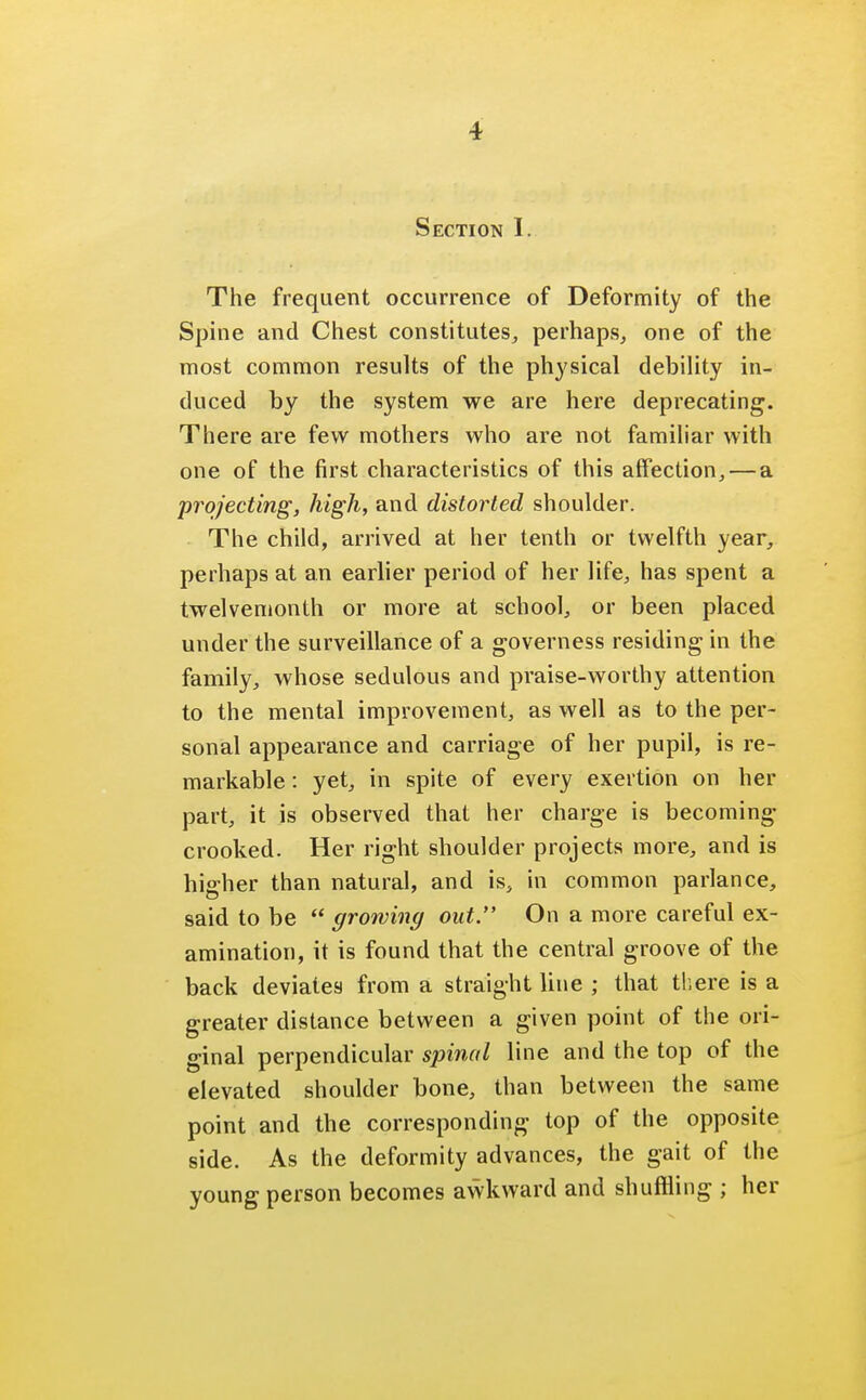 Section I. The frequent occurrence of Deformity of the Spine and Chest constitutes, perhaps, one of the most common results of the physical debility in- duced by the system we are here deprecating. There are few mothers who are not familiar with one of the first characteristics of this affection,—a projecting, high, and distorted shoulder. The child, arrived at her tenth or twelfth year, perhaps at an earlier period of her life, has spent a twelvemonth or more at school, or been placed under the surveillance of a governess residing in the family, whose sedulous and praise-worthy attention to the mental improvement, as well as to the per- sonal appearance and carriage of her pupil, is re- markable : yet, in spite of every exertion on her part, it is observed that her charge is becoming- crooked. Her right shoulder projects more, and is higher than natural, and is, in common parlance, said to be  growing out. On a more careful ex- amination, it is found that the central groove of the back deviates from a straight line ; that there is a greater distance between a given point of the ori- ginal perpendicular spinal line and the top of the elevated shoulder bone, than between the same point and the corresponding top of the opposite side. As the deformity advances, the gait of the young person becomes awkward and shuffling ; her