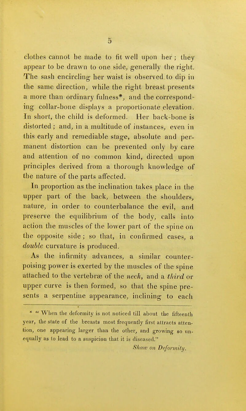 clothes cannot be made to fit well upon her ; they appear to be drawn to one side, generally the right. The sash encircling her waist is observed to dip in the same direction, while the right breast presents a more than ordinary fulness*, and the correspond- ing collar-bone displays a proportionate elevation. In short, the child is deformed. Her back-bone is distorted ; and, in a multitude of instances, even in this early and remediable stage, absolute and per- manent distortion can be prevented only by care and attention of no common kind, directed upon principles derived from a thorough knowledge of the nature of the parts affected. In proportion as the inclination takes place in the upper part of the back, between the shoulders, nature, in order to counterbalance the evil, and preserve the equilibrium of the body, calls into action the muscles of the lower part of the spine on the opposite side ; so that, in confirmed cases, a double curvature is produced. As the infirmity advances, a similar counter- poising power is exerted by the muscles of the spine attached to the vertebras of the neck, and a third or upper curve is then formed, so that the spine pre- sents a serpentine appearance, inclining to each *  When the deformity is not noticed till about the fifteenth year, the state of the breasts most frequently first attracts atten- tion, one appearing larger than the other, and growing so un- equally as to lead to a suspicion that it is diseased. Shaw on Deformity,