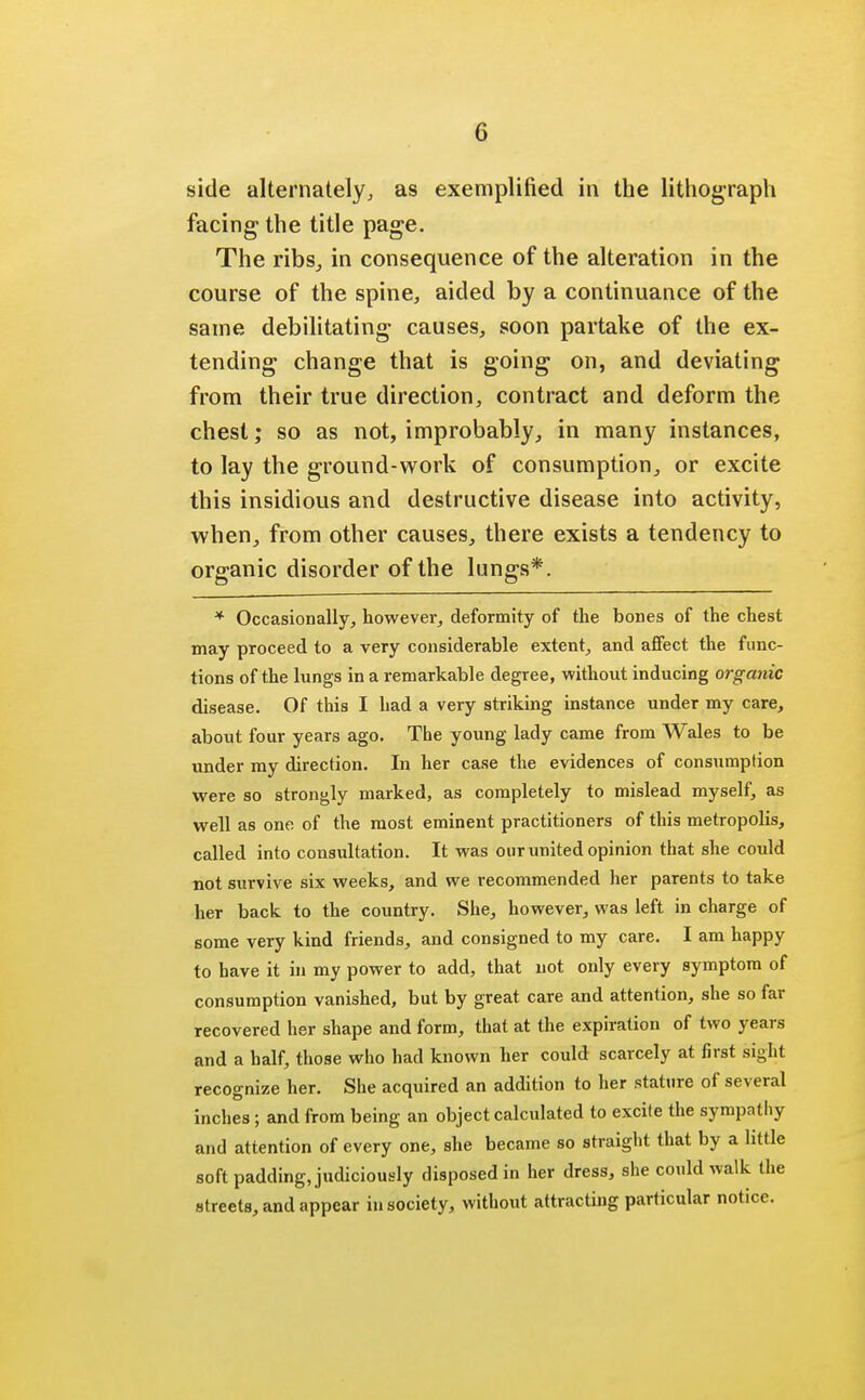 side alternately, as exemplified in the lithograph facing the title page. The ribs, in consequence of the alteration in the course of the spine, aided by a continuance of the same debilitating causes, soon partake of the ex- tending change that is going on, and deviating from their true direction, contract and deform the chest; so as not, improbably, in many instances, to lay the ground-work of consumption, or excite this insidious and destructive disease into activity, when, from other causes, there exists a tendency to organic disorder of the lungs*. * Occasionally, however, deformity of the bones of the chest may proceed to a very considerable extent, and affect the func- tions of the lungs in a remarkable degree, without inducing organic disease. Of this I had a very striking instance under my care, about four years ago. Tbe young lady came from Wales to be under my direction. In her case the evidences of consumption were so strongly marked, as completely to mislead myself, as well as one of the most eminent practitioners of this metropolis, called into consultation. It was our united opinion that she could not survive six weeks, and we recommended her parents to take her back to the country. She, however, was left in charge of some very kind friends, and consigned to my care. I am happy to have it in my power to add, that not only every symptom of consumption vanished, but by great care and attention, she so far recovered her shape and form, that at the expiration of two years and a half, those who had known her could scarcely at first sight recognize her. She acquired an addition to her stature of several inches ; and from being an object calculated to excite the sympathy and attention of every one, she became so straight that by a little soft padding, judiciously disposed in her dress, she could walk the streets, and appear in society, without attracting particular notice.