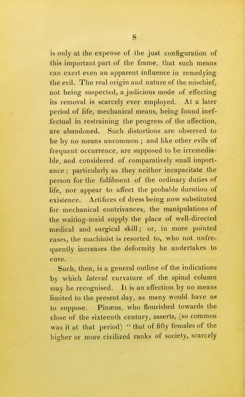 s is only at the expense of the just configuration of this important part of the frame, that such means can exert even an apparent influence in remedying the evil. The real origin and nature of the mischief, not being- suspected, a judicious mode of effecting its removal is scarcely ever employed. At a later period of life, mechanical means, being- found inef- fectual in restraining the progress of the affection, are abandoned. Such distortions are observed to be by no means uncommon ; and like other evils of frequent occurrence, are supposed to be irremedia- ble, and considered of comparatively small import- ance ; particularly as they neither incapacitate the person for the fulfilment of the ordinary duties of life, nor appear to affect the probable duration of existence. Artifices of dress being now substituted for mechanical contrivances, the manipulations of the waiting-maid supply the place of well-directed medical and surgical skill; or, in more pointed cases, the machinist is resorted to, who not unfre- quently increases the deformity he undertakes to cure. Such, then, is a general outline of the indications by which lateral curvature of the spinal column may be recognised. It is an affection by no means limited to the present day, as many would have us to suppose. Pinaeus, who flourished towards the close of the sixteenth century, asserts, (so common was it at that period)  that of fifty females of the higher or more civilized ranks of society, scarcely