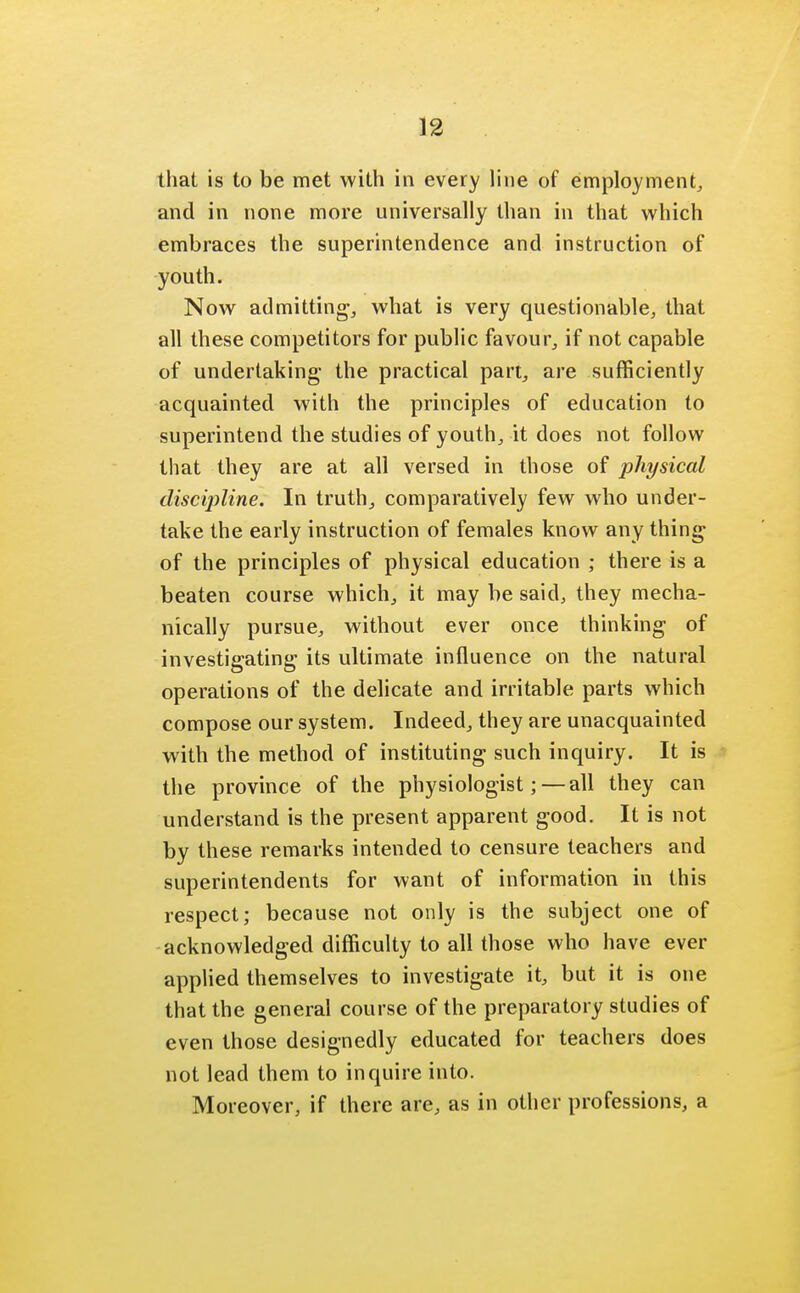 that is to be met with in every line of employment, and in none more universally than in that which embraces the superintendence and instruction of youth. Now admitting, what is very questionable, that all these competitors for public favour, if not capable of undertaking the practical part, are sufficiently acquainted with the principles of education to superintend the studies of youth, it does not follow that they are at all versed in those of physical discipline. In truth, comparatively few who under- take the early instruction of females know any thing of the principles of physical education ; there is a beaten course which, it may be said, they mecha- nically pursue, without ever once thinking of investigating its ultimate influence on the natural operations of the delicate and irritable parts which compose our system. Indeed, they are unacquainted with the method of instituting such inquiry. It is the province of the physiologist; — all they can understand is the present apparent good. It is not by these remarks intended to censure teachers and superintendents for want of information in this respect; because not only is the subject one of acknowledged difficulty to all those who have ever applied themselves to investigate it, but it is one that the general course of the preparatory studies of even those designedly educated for teachers does not lead them to inquire into. Moreover, if there are, as in other professions, a