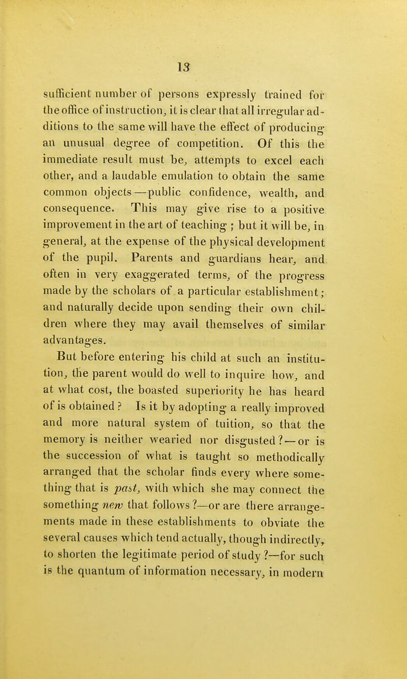 sufficient number of persons expressly trained for the office of instruction, it is clear that all irregular ad- ditions to the same will have the effect of producing an unusual degree of competition. Of this the immediate result must be, attempts to excel each other, and a laudable emulation to obtain the same common objects—public confidence, wealth, and consequence. This may give rise to a positive improvement in the art of teaching ; but it will be, in general, at the expense of the physical development of the pupil. Parents and guardians hear, and often in very exaggerated terms, of the progress made by the scholars of a particular establishment; and naturally decide upon sending their own chil- dren where they may avail themselves of similar advantages. But before entering his child at such an institu- tion, the parent would do well to inquire how, and at what cost, the boasted superiority he has heard of is obtained ? Is it by adopting a really improved and more natural system of tuition, so that the memory is neither wearied nor disgusted ? —or is the succession of what is taught so methodically arranged that the scholar finds every where some- thing that is past, with which she may connect the something new that follows?—or are there arrane-e- ments made in these establishments to obviate the several causes which tend actually, though indirectly, to shorten the legitimate period of study ?—for such is the quantum of information necessary, in modern