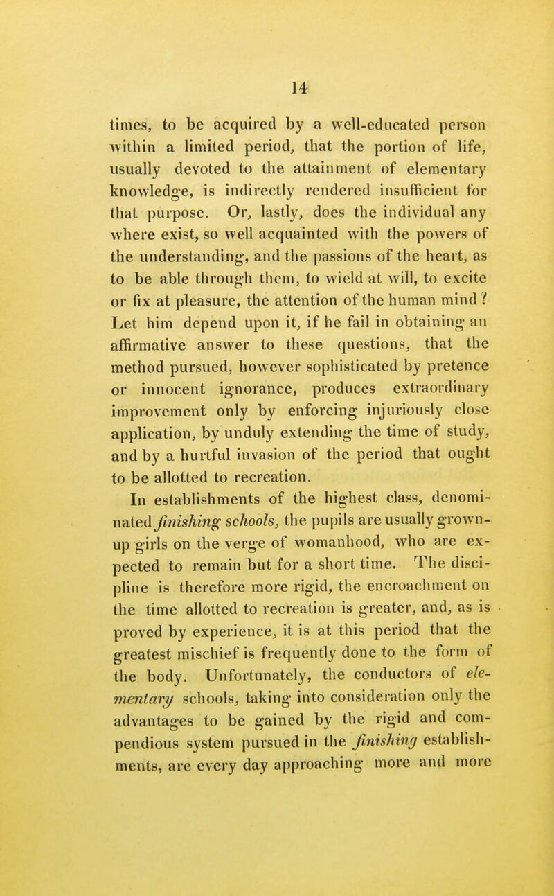 times, to be acquired by a well-educated person within a limited period, that the portion of life, usually devoted to the attainment of elementary knowledge, is indirectly rendered insufficient for that purpose. Or, lastly, does the individual any where exist, so well acquainted with the powers of the understanding, and the passions of the heart, as to be able through them, to wield at will, to excite or fix at pleasure, the attention of the human mind? Let him depend upon it, if he fail in obtaining an affirmative answer to these questions, that the method pursued, however sophisticated by pretence or innocent ignorance, produces extraordinary improvement only by enforcing injuriously close application, by unduly extending the time of study, and by a hurtful invasion of the period that ought to be allotted to recreation. In establishments of the highest class, denomi- nnted finishing schools, the pupils are usually grown- up girls on the verge of womanhood, who are ex- pected to remain but for a short time. The disci- pline is therefore more rigid, the encroachment on the time allotted to recreation is greater, and, as is proved by experience, it is at this period that the greatest mischief is frequently done to the form of the body. Unfortunately, the conductors of ele- mentary schools, taking into consideration only the advantages to be gained by the rigid and com- pendious system pursued in the finishing establish- ments, are every day approaching more and more