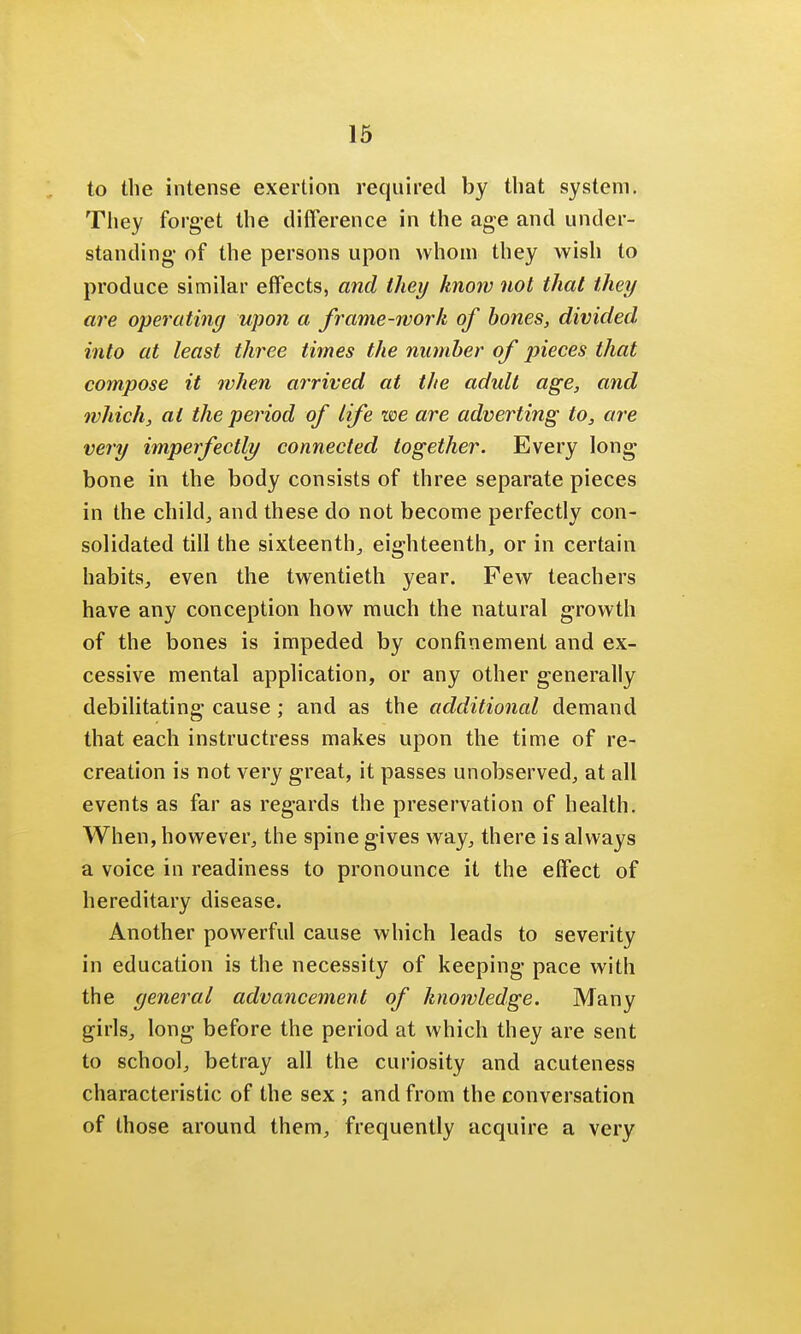 to the intense exertion required by that system. They forget the difference in the age and under- standing of the persons upon whom they wish to produce similar effects, and they know not that they are operating upon a frame-work of bones, divided into at least three times the number of pieces that compose it when arrived at the adult age, and which, at the period of life we are adverting to, are very imperfectly connected together. Every long bone in the body consists of three separate pieces in the child, and these do not become perfectly con- solidated till the sixteenth, eighteenth, or in certain habits, even the twentieth year. Few teachers have any conception how much the natural growth of the bones is impeded by confinement and ex- cessive mental application, or any other generally debilitating cause; and as the additional demand that each instructress makes upon the time of re- creation is not very great, it passes unobserved, at all events as far as regards the preservation of health. When, however, the spine gives way, there is always a voice in readiness to pronounce it the effect of hereditary disease. Another powerful cause which leads to severity in education is the necessity of keeping pace with the general advancement of knowledge. Many girls, long before the period at which they are sent to school, betray all the curiosity and acuteness characteristic of the sex ; and from the conversation of those around them, frequently acquire a very