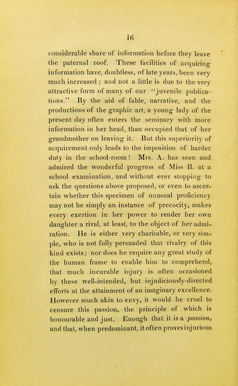 considerable share of information before they leave the paternal roof. These facilities of acquiring information have, doubtless, of late years, been very much increased ; and not a little is due to the very attractive form of many of our juvenile publica- tions. By the aid of fable, narrative, and the productions of the graphic art, a young lady of the present day often enters the seminary with more information in her head, than occupied that of her grandmother on leaving it. But this superiority of acquirement only leads to the imposition of harder duty in the school-room ! Mrs. A. has seen and admired the wonderful progress of Miss B. at a school examination, and without ever stopping to ask the questions above proposed, or even to ascer- tain whether this specimen of unusual proficiency may not be simply an instance of precocity, makes every exertion in her power to render her own daughter a rival, at least, to the object of her admi- ration. He is either very charitable, or very sim- ple who is not fully persuaded that rivalry of this kind exists; nor does he require any great study of the human frame to enable him to comprehend, that much incurable injury is often occasioned by these well-intended, but injudiciously-directed efforts at the attainment of an imaginary excellence. However much akin to envy, it would be cruel to censure this passion, the principle of which is honourable and just. Enough that it is a passion, and that, when predominant, it often proves injurious