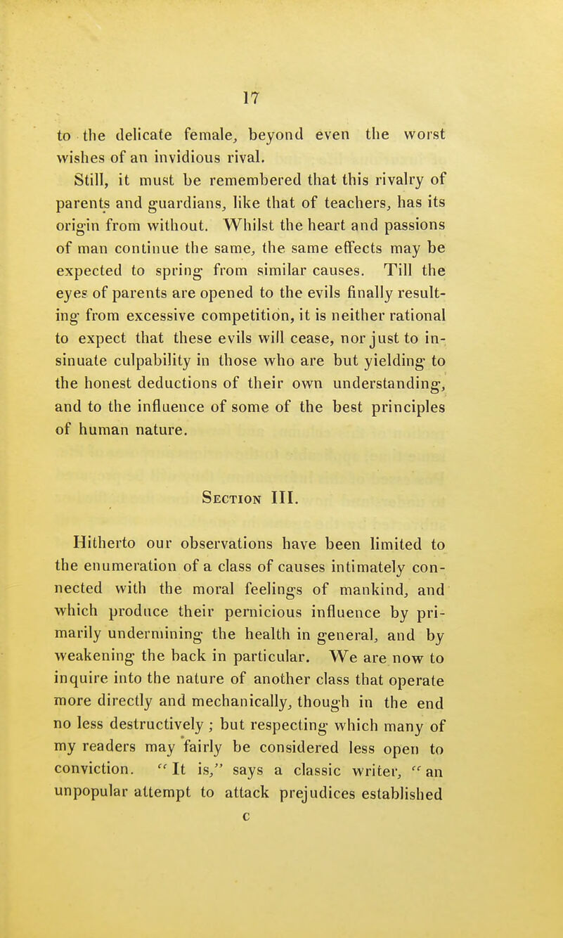 to the delicate female, beyond even the worst wishes of an invidious rival. Still, it must be remembered that this rivalry of parents and guardians, like that of teachers, has its origin from without. Whilst the heart and passions of man continue the same, the same effects may be expected to spring from similar causes. Till the eyes of parents are opened to the evils finally result- ing- from excessive competition, it is neither rational to expect that these evils will cease, nor just to in- sinuate culpability in those who are but yielding to the honest deductions of their own understanding, and to the influence of some of the best principles of human nature. Section III. Hitherto our observations have been limited to the enumeration of a class of causes intimately con- nected with the moral feelings of mankind, and which produce their pernicious influence by pri- marily undermining the health in general, and by weakening the back in particular. We are now to inquire into the nature of another class that operate more directly and mechanically, though in the end no less destructively ; but respecting which many of my readers may fairly be considered less open to conviction. It is, says a classic writer, an unpopular attempt to attack prejudices established c