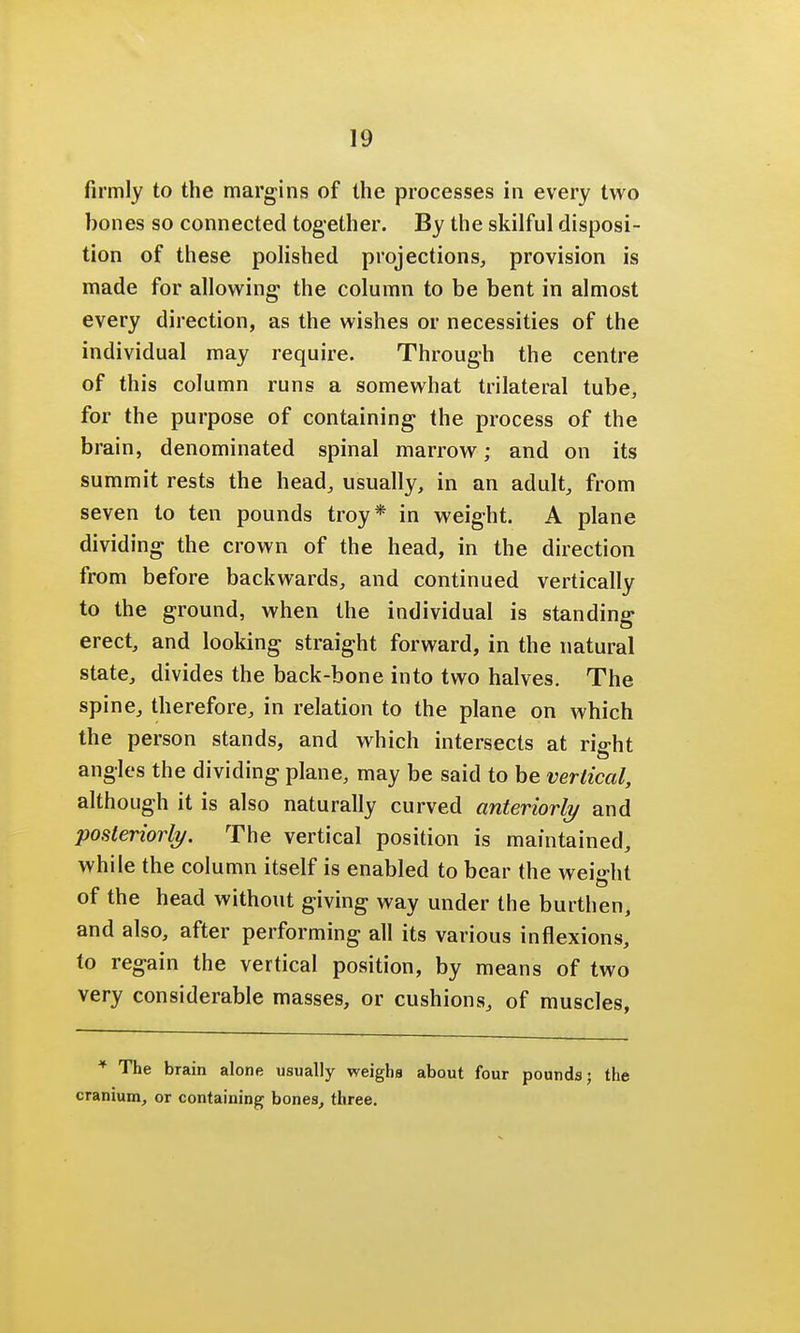 firmly to the margins of the processes in every two bones so connected together. By the skilful disposi- tion of these polished projections,, provision is made for allowing the column to be bent in almost every direction, as the wishes or necessities of the individual may require. Through the centre of this column runs a somewhat trilateral tube, for the purpose of containing the process of the brain, denominated spinal marrow; and on its summit rests the head, usually, in an adult, from seven to ten pounds troy* in weight. A plane dividing the crown of the head, in the direction from before backwards, and continued vertically to the ground, when the individual is standing erect, and looking straight forward, in the natural state, divides the back-bone into two halves. The spine, therefore, in relation to the plane on which the person stands, and which intersects at right angles the dividing plane, may be said to be vertical, although it is also naturally curved anteriorly and posteriorly. The vertical position is maintained, while the column itself is enabled to bear the weight of the head without giving way under the burthen, and also, after performing all its various inflexions, to regain the vertical position, by means of two very considerable masses, or cushions, of muscles, * The brain alone usually weighs about four pounds; the cranium, or containing bones, three.