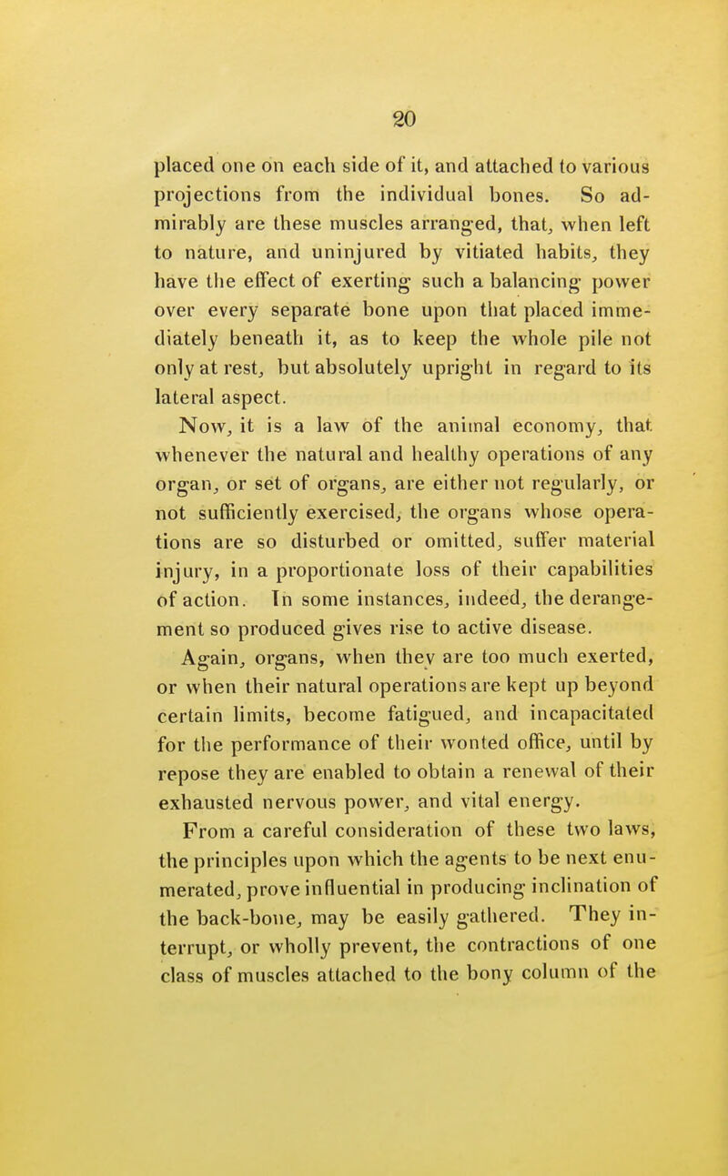 placed one on each side of it, and attached to various projections from the individual bones. So ad- mirably are these muscles arranged, that, when left to nature, and uninjured by vitiated habits, they have the effect of exerting such a balancing power over every separate bone upon that placed imme- diately beneath it, as to keep the whole pile not only at rest, but absolutely upright in regard to its lateral aspect. Now, it is a law of the animal economy, that whenever the natural and healthy operations of any organ, or set of organs, are either not regularly, or not sufficiently exercised, the organs whose opera- tions are so disturbed or omitted, suffer material injury, in a proportionate loss of their capabilities of action. Tn some instances, indeed, the derange- ment so produced gives rise to active disease. Again, organs, when thev are too much exerted, or when their natural operations are kept up beyond certain limits, become fatigued, and incapacitated for the performance of their wonted office, until by repose they are enabled to obtain a renewal of their exhausted nervous power, and vital energy. From a careful consideration of these two laws, the principles upon which the agents to be next enu- merated, prove influential in producing inclination of the back-bone, may be easily gathered. They in- terrupt, or wholly prevent, the contractions of one class of muscles attached to the bony column of the