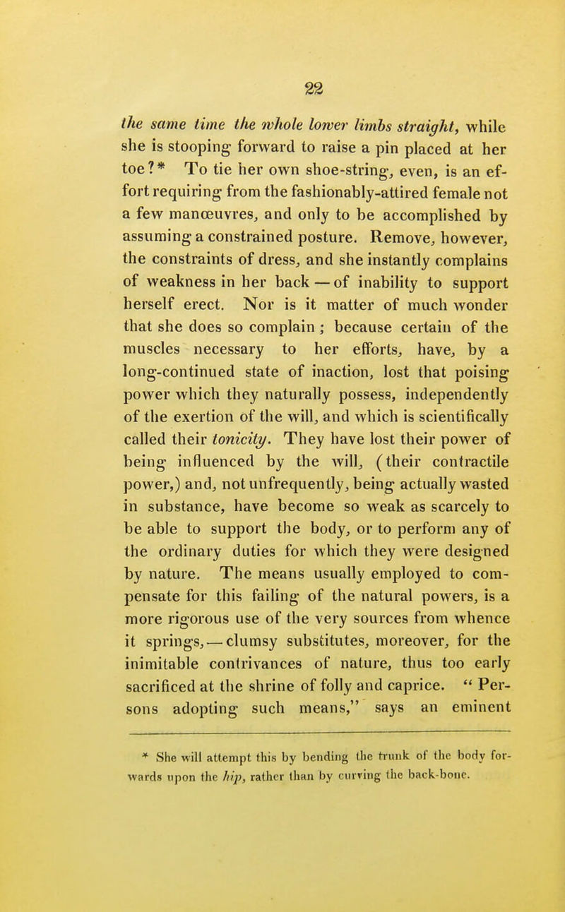 the same time the whole lower limbs straight, while she is stooping forward to raise a pin placed at her toe?* To tie her own shoe-string, even, is an ef- fort requiring from the fashionably-attired female not a few manoeuvres, and only to be accomplished by assuming a constrained posture. Remove, however, the constraints of dress, and she instantly complains of weakness in her back—of inability to support herself erect. Nor is it matter of much wonder that she does so complain; because certain of the muscles necessary to her efforts, have, by a long-continued state of inaction, lost that poising power which they naturally possess, independently of the exertion of the will, and which is scientifically called their tonicity. They have lost their power of being influenced by the will, (their contractile power,) and, not unfrequently, being actually wasted in substance, have become so weak as scarcely to be able to support the body, or to perform any of the ordinary duties for which they were designed by nature. The means usually employed to com- pensate for this failing of the natural powers, is a more rigorous use of the very sources from whence it springs, — clumsy substitutes, moreover, for the inimitable contrivances of nature, thus too early sacrificed at the shrine of folly and caprice.  Per- sons adopting such means, says an eminent * She will attempt this by bending the hunk of the body for- wards upon the hip, rather than by curving the back bone.