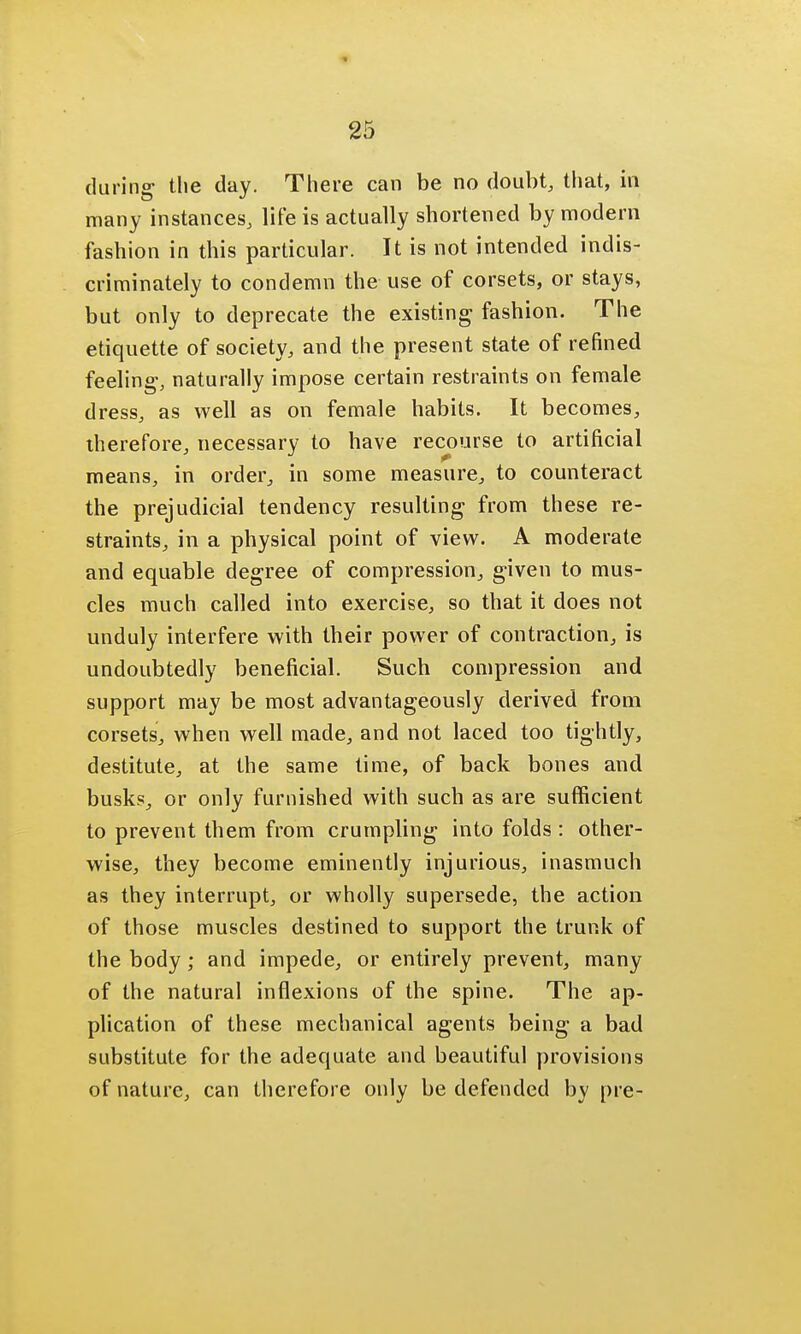 during the day. There can be no doubt, that, in many instances, life is actually shortened by modern fashion in this particular. It is not intended indis- criminately to condemn the use of corsets, or stays, but only to deprecate the existing fashion. The etiquette of society, and the present state of refined feeling-, naturally impose certain restraints on female dress, as well as on female habits. It becomes, therefore, necessary to have recourse to artificial means, in order, in some measure, to counteract the prejudicial tendency resulting from these re- straints, in a physical point of view. A moderate and equable degree of compression, given to mus- cles much called into exercise, so that it does not unduly interfere with their power of contraction, is undoubtedly beneficial. Such compression and support may be most advantageously derived from corsets, when well made, and not laced too tightly, destitute, at the same time, of back bones and busks, or only furnished with such as are sufficient to prevent them from crumpling into folds : other- wise, they become eminently injurious, inasmuch as they interrupt, or wholly supersede, the action of those muscles destined to support the trunk of the body ; and impede, or entirely prevent, many of the natural inflexions of the spine. The ap- plication of these mechanical agents being a bad substitute for the adequate and beautiful provisions of nature, can therefore only be defended by pre-