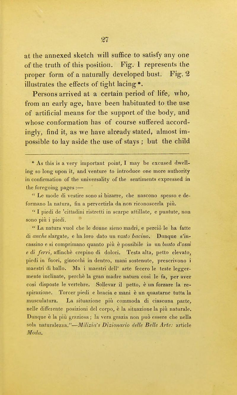 at the annexed sketch will suffice to satisfy any one of the truth of this position. Fig. 1 represents the proper form of a naturally developed bust. Fig. 2 illustrates the effects of tight lacing*. Persons arrived at a certain period of life., who, from an early age, have been habituated to the use of artificial means for the support of the body, and whose conformation has of course suffered accord- ingly, find it, as we have already stated, almost im- possible to lay aside the use of stays ; but the child * As this is a very important point, I may be excused dwell- ing so long upon it, and venture to introduce one more authority in confirmation of the universality of the sentiments expressed in the foregoing pages :— Le mode di vestire sono si bizarre, che nascono spesso e de- formano la natura, fin a pervertirla da non riconoscerla piu. I piedi de 'cittadini ristretti in scarpe attillate, e puntute, non sono piu i piedi. La natura vuol che le donne sieno madri, e percio le ha fatte di anche slargate, e ha loro dato un vasto bacino. Dunque s'in- cassino e si comprimano quanto piii e possibile in un biisto d'ossi e di ferrij affinche crepino di dolori. Testa alta, petto elevato, piedi in fuori, ginocchi in dentro, mani sostenute, prescrivono i maestri di ballo. Ma i maestri dell' arte fecero le teste legger- mente inclinate, perche la gran madre natura cosi le fa, per aver cosi disposte le vertebre. Sollevar il petto, e un forzare la re- spirazione. Torcer piedi e bracia e mani e un quastarne tutta la musculatura. La situazione piu commoda di ciascnna parte, nelle difleiente posizioni del corpo, e la situazione la piu naturale. Dunque e la piu graziosa; la vera grazia non pu6 essere che nella sola naturalezza.—Milizia's Dizlonario delle Belle Arte: article Moda.