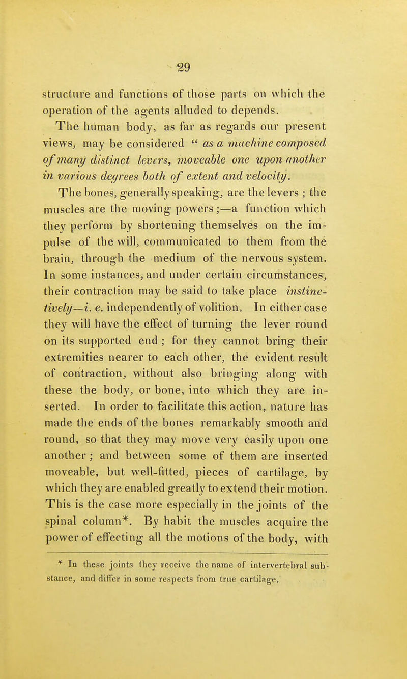 structure aud functions of those parts on which the operation of the agents alluded to depends. The human body, as far as regards our present views, may be considered as a machine composed of many distinct level's, moveable one upon another in various degrees both of extent and velocity. The bones, generally speaking, are the levers ; the muscles are the moving powers;—a function which they perform by shortening themselves on the im- pulse of the will, communicated to them from the brain, through the medium of the nervous system. In some instances, and under certain circumstances, their contraction may be said to take place instinc- tively—i. e. independently of volition. In either case they will have the effect of turning the lever round on its supported end ; for they cannot bring their extremities nearer to each other, the evident result of contraction, without also bringing along with these the body, or bone, into which they are in- serted. In order to facilitate this action, nature has made the ends of the bones remarkably smooth and round, so that they may move very easily upon one another; and between some of them are inserted moveable, but well-fitted, pieces of cartilage, by which they are enabled greatly to extend their motion. This is the case more especially in the joints of the spinal column*. By habit the muscles acquire the power of effecting all the motions of the body, with * In these joints they receive the name of intervertebral sub- stance, and diflier in some respects from true cartilage.