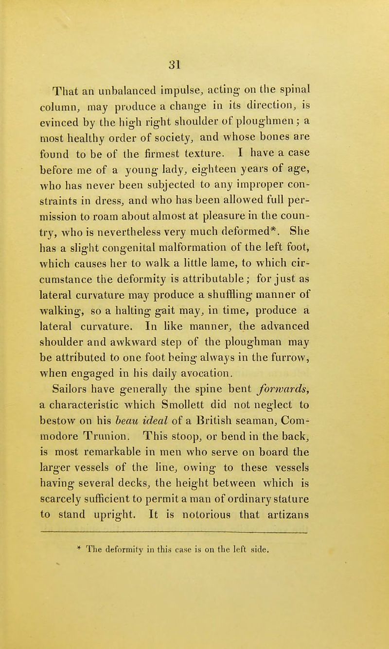 That an unbalanced impulse, acting- on the spinal column, may produce a change in its direction, is evinced by the high right shoulder of ploughmen; a most healthy order of society, and whose bones are found to be of the firmest texture. I have a case before me of a young lady, eighteen years of age, who has never been subjected to any improper con- straints in dress, and who has been allowed full per- mission to roam about almost at pleasure in the coun- try, who is nevertheless very much deformed*. She has a slight congenital malformation of the left foot, which causes her to walk a little lame, to which cir- cumstance the deformity is attributable; for just as lateral curvature may produce a shuffling manner of walking, so a halting gait may, in time, produce a lateral curvature. In like manner, the advanced shoulder and awkward step of the ploughman may be attributed to one foot being always in the furrow, when engaged in his daily avocation. Sailors have generally the spine bent forwards, a characteristic which Smollett did not neglect to bestow on his beau ideal of a British seaman, Com- modore Trunion. This stoop, or bend in the back, is most remarkable in men who serve on board the larger vessels of the line, owing to these vessels having several decks, the height between which is scarcely sufficient to permit a man of ordinary stature to stand upright. It is notorious that artizans * The deformity in this case is on the left side.