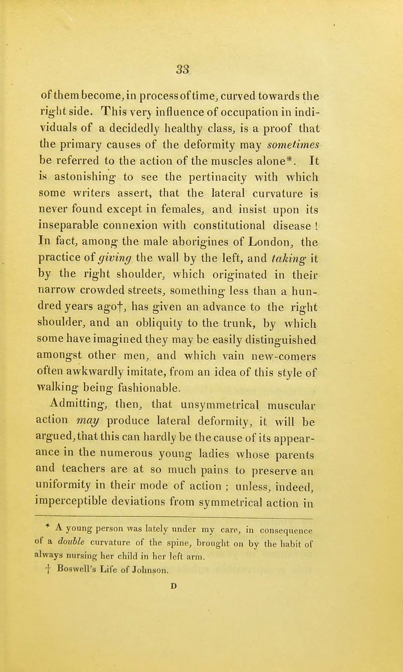 of them become, in process of time, curved towards the right side. This verj influence of occupation in indi- viduals of a decidedly healthy class, is a proof that the primary causes of the deformity may sometimes be referred to the action of the muscles alone*. It is astonishing- to see the pertinacity with which some writers assert, that the lateral curvature is never found except in females, and insist upon its inseparable connexion with constitutional disease ! In fact, among the male aborigines of London, the practice of giving the wall by the left, and taking it by the right shoulder, which originated in their narrow crowded streets, something less than a hun- dred years agof, has given an advance to the right shoulder, and an obliquity to the trunk, by which some have imagined they may be easily distinguished amongst other men, and which vain new-comers often awkwardly imitate, from an idea of this style of walking being- fashionable. Admitting, then, that unsymmetrical muscular action may produce lateral deformity, it will be argued, that this can hardly be the cause of its appear- ance in the numerous young ladies whose parents and teachers are at so much pains to preserve an uniformity in their mode of action ; unless, indeed, imperceptible deviations from symmetrical action in * A young person was lately tinder my care, in consequence of a double curvature of the spine, brought on by the habit of always nursing her child in her left arm. ■f Boswell's Life of Johnson. D