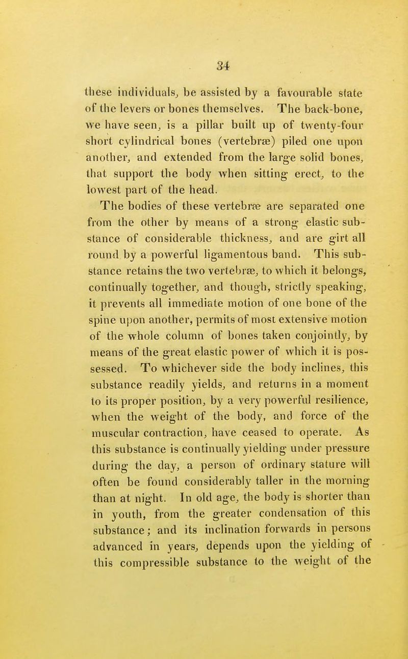 these individuals, be assisted by a favourable state of the levers or bones themselves. The back-bone, we have seen, is a pillar built up of twenty-four short cylindrical bones (vertebrae) piled one upon another, and extended from the large solid bones, that support the body when sitting- erect, to the lowest part of the head. The bodies of these vertebne are separated one from the other by means of a strong elastic sub- stance of considerable thickness, and are girt all round by a powerful ligamentous band. This sub- stance retains the two vertebras, to which it belongs, continually together, and though, strictly speaking, it prevents all immediate motion of one bone of the spine upon another, permits of most extensive motion of the whole column of bones taken conjointly, by means of the great elastic power of which it is pos- sessed. To whichever side the body inclines, this substance readily yields, and returns in a moment to its proper position, by a very powerful resilience, when the weight of the body, and force of the muscular contraction, have ceased to operate. As this substance is continually yielding under pressure during the day, a person of ordinary stature will often be found considerably taller in the morning than at night. In old age, the body is shorter than in youth, from the greater condensation of this substance; and its inclination forwards in persons advanced in years, depends upon the yielding of this compressible substance to the weight of the