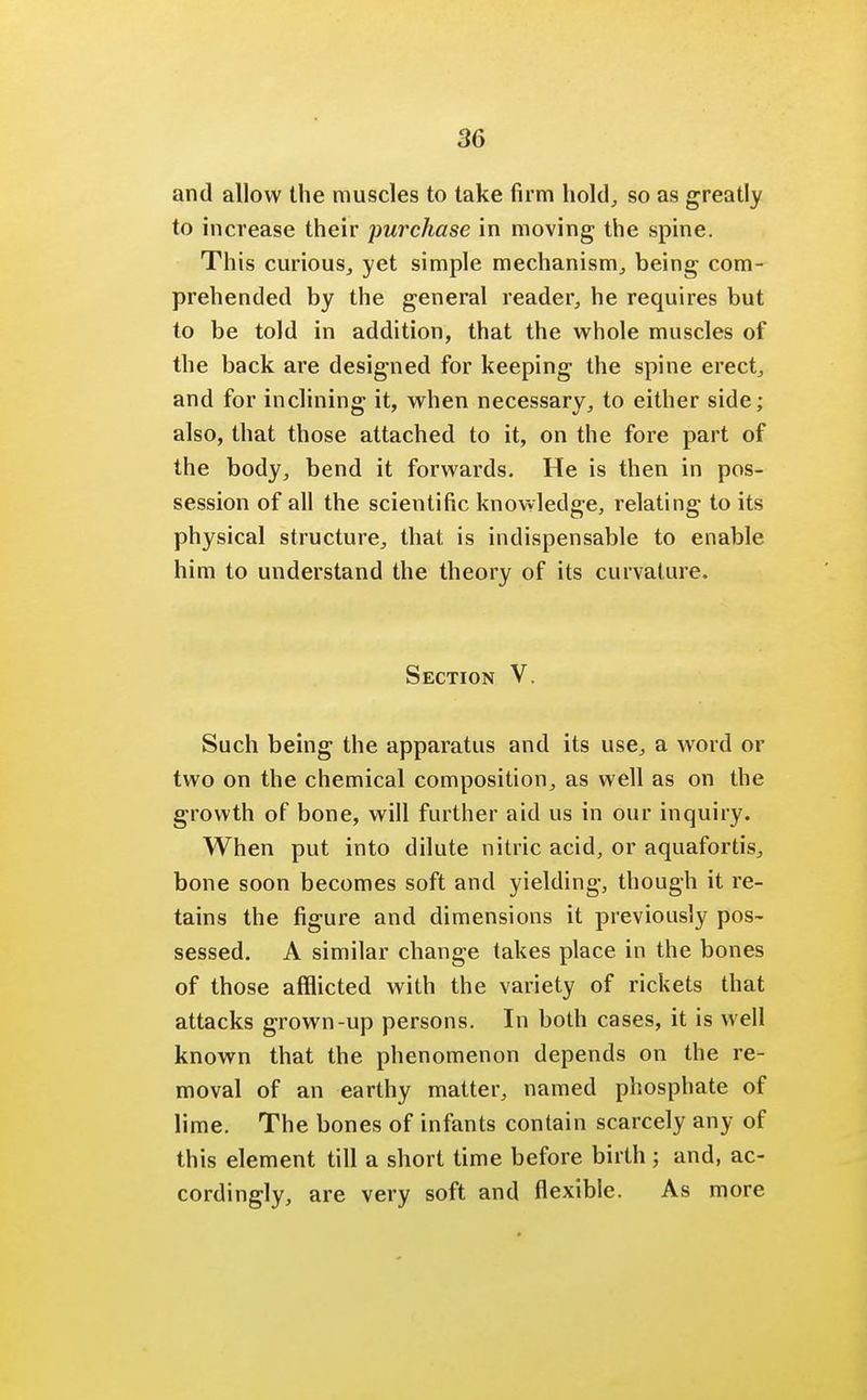 and allow the muscles to take firm hold, so as greatly to increase their purchase in moving the spine. This curious, yet simple mechanism, being com- prehended by the general reader, he requires but to be told in addition, that the whole muscles of the back are designed for keeping the spine erect, and for inclining it, when necessary, to either side; also, that those attached to it, on the fore part of the body, bend it forwards. He is then in pos- session of all the scientific knowledge, relating to its physical structure, that is indispensable to enable him to understand the theory of its curvature. Section V. Such being the apparatus and its use, a word or two on the chemical composition, as well as on the growth of bone, will further aid us in our inquiry. When put into dilute nitric acid, or aquafortis, bone soon becomes soft and yielding, though it re- tains the figure and dimensions it previously pos- sessed. A similar change takes place in the bones of those afflicted with the variety of rickets that attacks grown-up persons. In both cases, it is well known that the phenomenon depends on the re- moval of an earthy matter, named phosphate of lime. The bones of infants contain scarcely any of this element till a short time before birth ; and, ac- cordingly, are very soft and flexible. As more