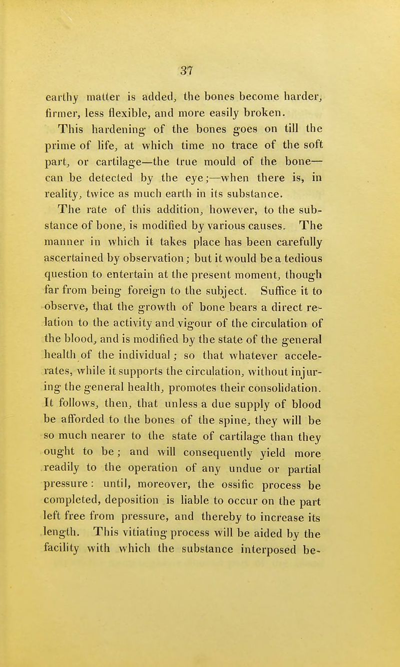 31 earthy matter is added, the bones become harder, firmer, less flexible, and more easily broken. This hardening- of the bones goes on till the prime of life, at which time no trace of the soft part, or cartilage—the true mould of the bone— can be detected by the eye;—when there is> in reality, twice as much earth in its substance. The rate of this addition, however, to the sub- stance of bone, is modified by various causes. The manner in which it takes place has been carefully ascertained by observation; but it would be a tedious question to entertain at the present moment, though far from being foreign to the subject. Suffice it to observe, that the growth of bone bears a direct re- lation to the activity and vigour of the circulation of the blood, and is modified by the state of the general health of the individual; so that whatever accele- rates, while it supports the circulation, without injur- ing the general health, promotes their consolidation. It follows, then, that unless a due supply of blood be afforded to the bones of the spine, they will be so much nearer to the state of cartilage than they ought to be; and will consequently yield more readily to the operation of any undue or partial pressure : until, moreover, the ossific process be completed, deposition is liable to occur on the part left free from pressure, and thereby to increase its length. This vitiating process will be aided by the facility with which the substance interposed be-
