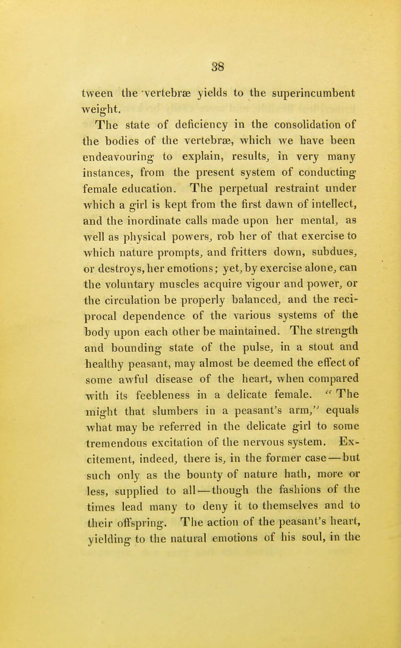 tween the vertebrae yields to the superincumbent weight. The state of deficiency in the consolidation of the bodies of the vertebrae, which we have been endeavouring to explain, results, in very many instances, from the present system of conducting female education. The perpetual restraint under which a girl is kept from the first dawn of intellect, and the inordinate calls made upon her mental, as well as physical powers, rob her of that exercise to which nature prompts, and fritters down, subdues, or destroys, her emotions; yet, by exercise alone, can the voluntary muscles acquire vigour and power, or the circulation be properly balanced, and the reci- procal dependence of the various systems of the body upon each other be maintained. The strength and bounding state of the pulse, in a stout and healthy peasant, may almost be deemed the effect of some awful disease of the heart, when compared with its feebleness in a delicate female.  The might that slumbers in a peasant's arm, equals what may be referred in the delicate girl to some tremendous excitation of the nervous system. Ex- citement, indeed, there is, in the former case—but such only as the bounty of nature hath, more or less, supplied to all—though the fashions of the times lead many to deny it to themselves and to their offspring. The action of the peasant's heart, yielding to the natural emotions of his soul, in the