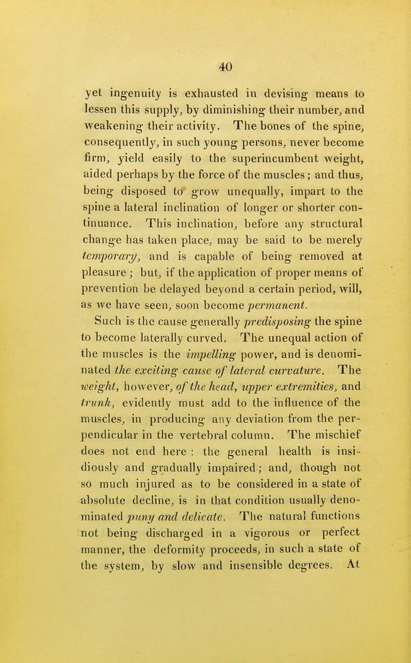 yet ingenuity is exhausted in devising means to lessen this supply, by diminishing their number, and weakening their activity. The bones of the spine, consequently, in such young persons, never become firm, yield easily to the superincumbent weight, aided perhaps by the force of the muscles; and thus, being disposed to grow unequally, impart to the spine a lateral inclination of longer or shorter con- tinuance. This inclination, before any structural change has taken place, may be said to be merely temporary, and is capable of being removed at pleasure ; but, if the application of proper means of prevention be delayed beyond a certain period, will, as we have seen, soon become permanent. Such is the cause generally predisposing the spine to become laterally curved. The unequal action of the muscles is the impelling power, and is denomi- nated the exciting cause of lateral curvature. The weight, however, of the head, upper extremities, and trunk, evidently must add to the influence of the muscles, in producing any deviation from the per- pendicular in the vertebral column. The mischief does not end here : the general health is insi- diously and gradually impaired; and, though not so much injured as to be considered in a state of absolute decline, is in that condition usually deno- minated puny and delicate. The natural functions not being discharged in a vigorous or perfect manner, the deformity proceeds, in such a state of the system, by slow and insensible degrees. At