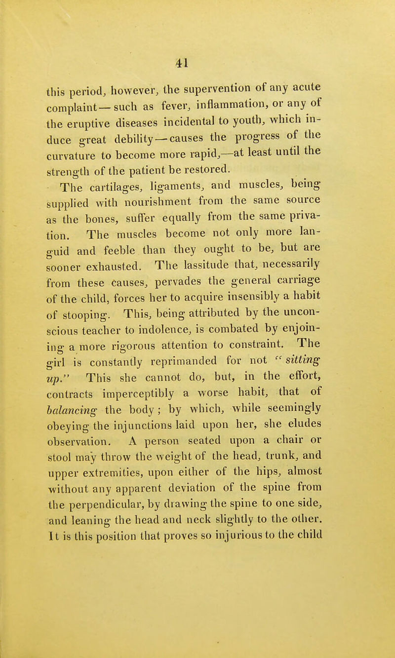 this period, however, the supervention of any acute complaint—such as fever, inflammation, or any of the eruptive diseases incidental to youth, which in- duce great debility —causes the progress of the curvature to become more rapid,—at least until the strength of the patient be restored. The cartilages, ligaments, and muscles, being supplied with nourishment from the same source as the bones, suffer equally from the same priva- tion. The muscles become not only more lan- guid and feeble than they ought to be, but are sooner exhausted. The lassitude that, necessarily from these causes, pervades the general carriage of the child, forces her to acquire insensibly a habit of stooping. This, being attributed by the uncon- scious teacher to indolence, is combated by enjoin- ing a more rigorous attention to constraint. The girl is constantly reprimanded for not sitting up. This she cannot do, but, in the effort, contracts imperceptibly a worse habit, that of balancing the body; by which, while seemingly obeying the injunctions laid upon her, she eludes observation. A person seated upon a chair or stool may throw the weight of the head, trunk, and upper extremities, upon either of the hips, almost without any apparent deviation of the spine from the perpendicular, by drawing the spine to one side, and leaning the head and neck slightly to the other. It is this position that proves so injurious to the child