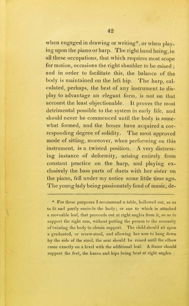 when engaged in drawing- or writing*, or when play- ing upon the piano or harp. The right hand being, in all these occupations, that which requires most scope for motion, occasions the right shoulder to be raised ; and in order to facilitate this, the balance of the body is maintained on the left hip. The harp, cal- culated, perhaps, the best of any instrument to dis- play to advantage an elegant form, is not on that account the least objectionable. It proves the most detrimental possible to the system in early life, and should never be commenced until the body is some- what formed, and the bones have acquired a cor- responding degree of solidity. The most approved mode of sitting, moreover, when performing on this instrument, is a twisted position. A very distress- ing instance of deformity, arising entirely from constant practice on the harp, and playing ex- clusively the bass parts of duets with her sister on the piano, fell under my notice some little time ago. The young lady being passionately fond of music, de- * For these purposes I recommend a table, hollowed out, so as to fit and partly encircle the body; or one to which is attaclied a moveable leaf, that proceeds out at right angles from it, so as to support the right arm, without putting the person to the necessity of twisting the body to obtain support. The child should sit upon a graduated, or screw-stool, and allowing her arm to hang down by the side of the stool, the seat should be raised until the elbow come exactly on a level with the additional leaf. A frame should support the feet, the knees and hips being bent at right angles.