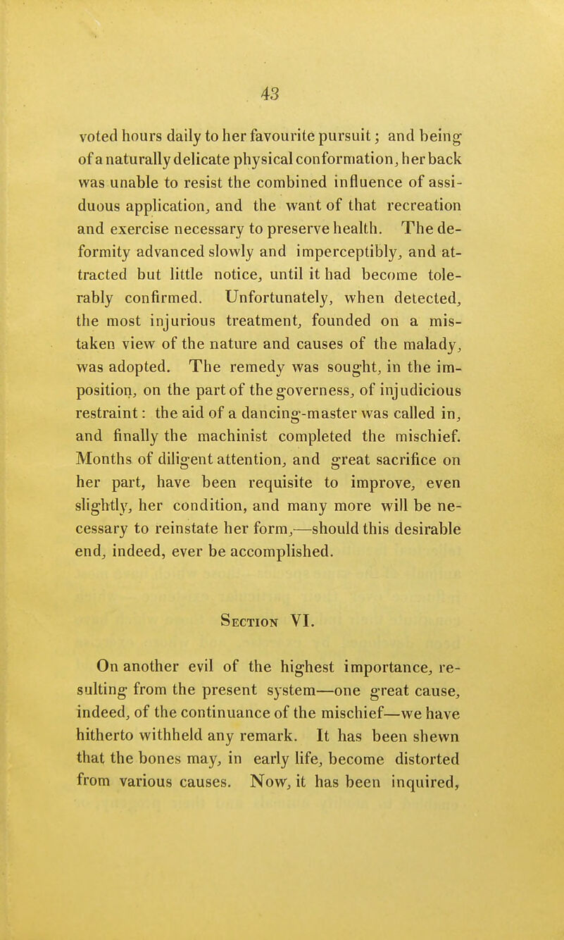 voted hours daily to her favourite pursuit; and being of a naturally delicate physical conformation, her back was unable to resist the combined influence of assi- duous application., and the want of that recreation and exercise necessary to preserve health. The de- formity advanced slowly and imperceptibly, and at- tracted but little notice, until it had become tole- rably confirmed. Unfortunately, when detected, the most injurious treatment, founded on a mis- taken view of the nature and causes of the malady, was adopted. The remedy was sought, in the im- position, on the part of the governess, of injudicious restraint: the aid of a dancing-master was called in, and finally the machinist completed the mischief. Months of diligent attention, and great sacrifice on her part, have been requisite to improve, even slightly, her condition, and many more will be ne- cessary to reinstate her form,—should this desirable end, indeed, ever be accomplished. Section VI. On another evil of the highest importance, re- sulting from the present system—one great cause, indeed, of the continuance of the mischief—we have hitherto withheld any remark. It has been shewn that the bones may, in early life, become distorted from various causes. Now, it has been inquired,
