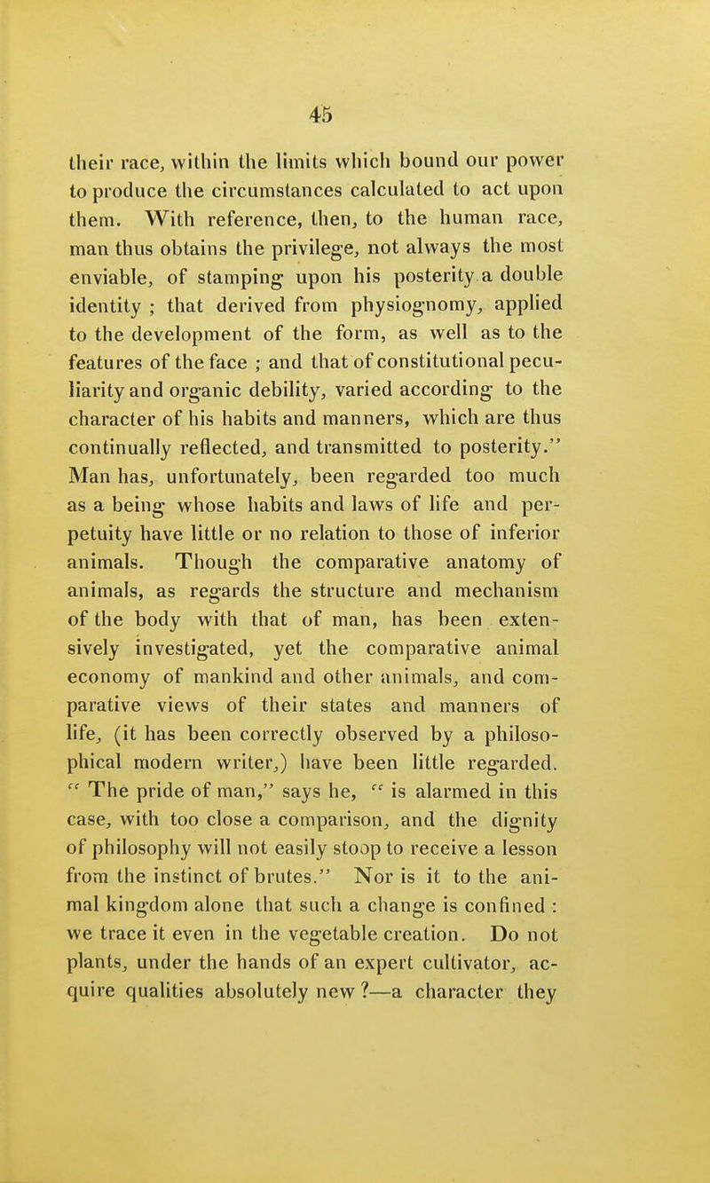 their race, within the limits which bound our power to produce the circumstances calculated to act upon them. With reference, then, to the human race, man thus obtains the privilege, not always the most enviable, of stamping upon his posterity a double identity ; that derived from physiognomy, applied to the development of the form, as well as to the features of the face ; and that of constitutional pecu- liarity and organic debility, varied according to the character of his habits and manners, which are thus continually reflected, and transmitted to posterity. Man has, unfortunately, been regarded too much as a being whose habits and laws of life and per- petuity have little or no relation to those of inferior animals. Though the comparative anatomy of animals, as regards the structure and mechanism of the body with that of man, has been exten- sively investigated, yet the comparative animal economy of mankind and other animals, and com- parative views of their states and manners of life, (it has been correctly observed by a philoso- phical modern writer,) have been little regarded. The pride of man, says he, cc is alarmed in this case, with too close a comparison, and the dignity of philosophy will not easily stoop to receive a lesson from the instinct of brutes. Nor is it to the ani- mal kingdom alone that such a change is confined : we trace it even in the vegetable creation. Do not plants, under the hands of an expert cultivator, ac- quire qualities absolutely new ?—a character they
