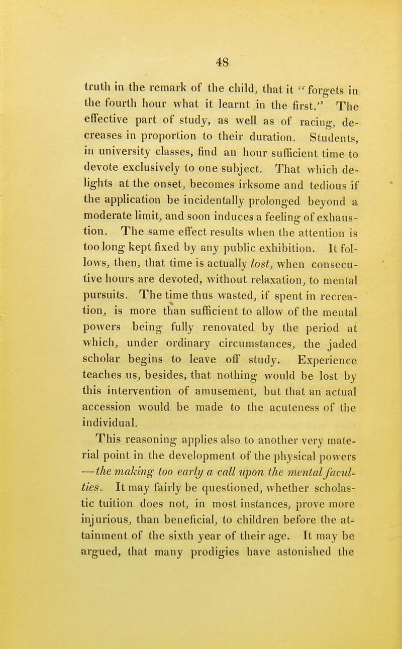 truth in the remark of the child, that it forgets in the fourth hour what it learnt in the first. The effective part of study, as well as of racing, de- creases in proportion to their duration. Students, in university classes, find an hour sufficient time to devote exclusively to one subject. That which de- lights at the onset, becomes irksome and tedious if the application be incidentally prolonged beyond a moderate limit, and soon induces a feeling of exhaus- tion. The same effect results when the attention is too long kept fixed by any public exhibition. It fol- lows, then, that time is actually lost, when consecu- tive hours are devoted, without relaxation, to mental pursuits. The time thus wasted, if spent in recrea- tion, is more than sufficient to allow of the mental powers being fully renovated by the period at which, under ordinary circumstances, the jaded scholar begins to leave off study. Experience teaches us, besides, that nothing would be lost by this intervention of amusement, but that an actual accession would be made to the acuteness of the individual. This reasoning applies also to another very mate- rial point in the development of the physical powers —the making too early a call upon the mental facul- ties. It may fairly be questioned, whether scholas- tic tuition does not, in most instances, prove more injurious, than beneficial, to children before the at- tainment of the sixth year of their age. It may be argued, that many prodigies have astonished the