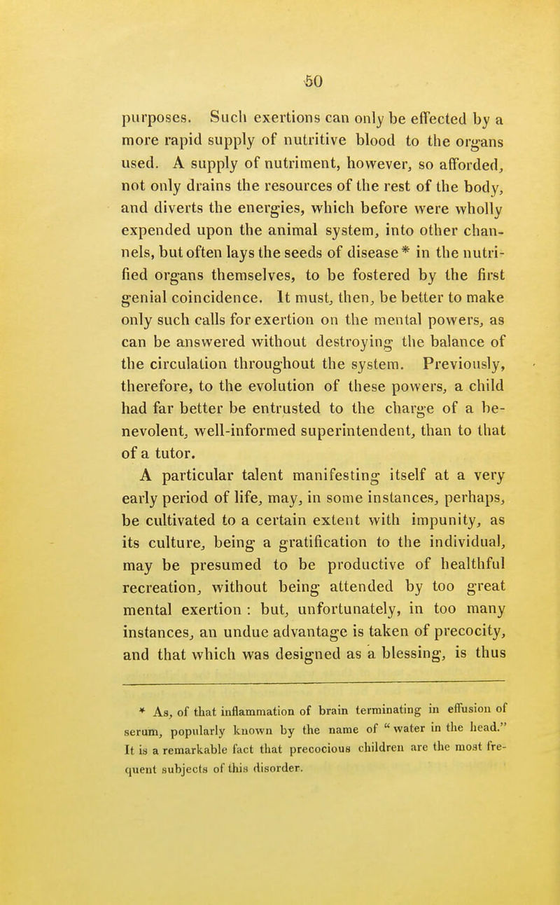 60 purposes. Such exertions can only be effected by a more rapid supply of nutritive blood to the organs used. A supply of nutriment, however, so afforded, not only drains the resources of the rest of the body, and diverts the energies, which before were wholly expended upon the animal system, into other chan- nels, but often lays the seeds of disease* in the nutrif fied organs themselves, to be fostered by the first genial coincidence. It must, then, be better to make only such calls for exertion on the mental powers, as can be answered without destroying the balance of the circulation throughout the system. Previously, therefore, to the evolution of these powers, a child had far better be entrusted to the charge of a be- nevolent, well-informed superintendent, than to that of a tutor. A particular talent manifesting itself at a very early period of life, may, in some instances, perhaps, be cultivated to a certain extent with impunity, as its culture, being a gratification to the individual, may be presumed to be productive of healthful recreation, without being attended by too great mental exertion : but, unfortunately, in too many instances., an undue advantage is taken of precocity, and that which was designed as a blessing, is thus * As, of that inflammation of brain terminating in effusion of serum, popularly known by the name of water in the head. It is a remarkable fact that precocious children arc the most fre- quent subjects of this disorder.