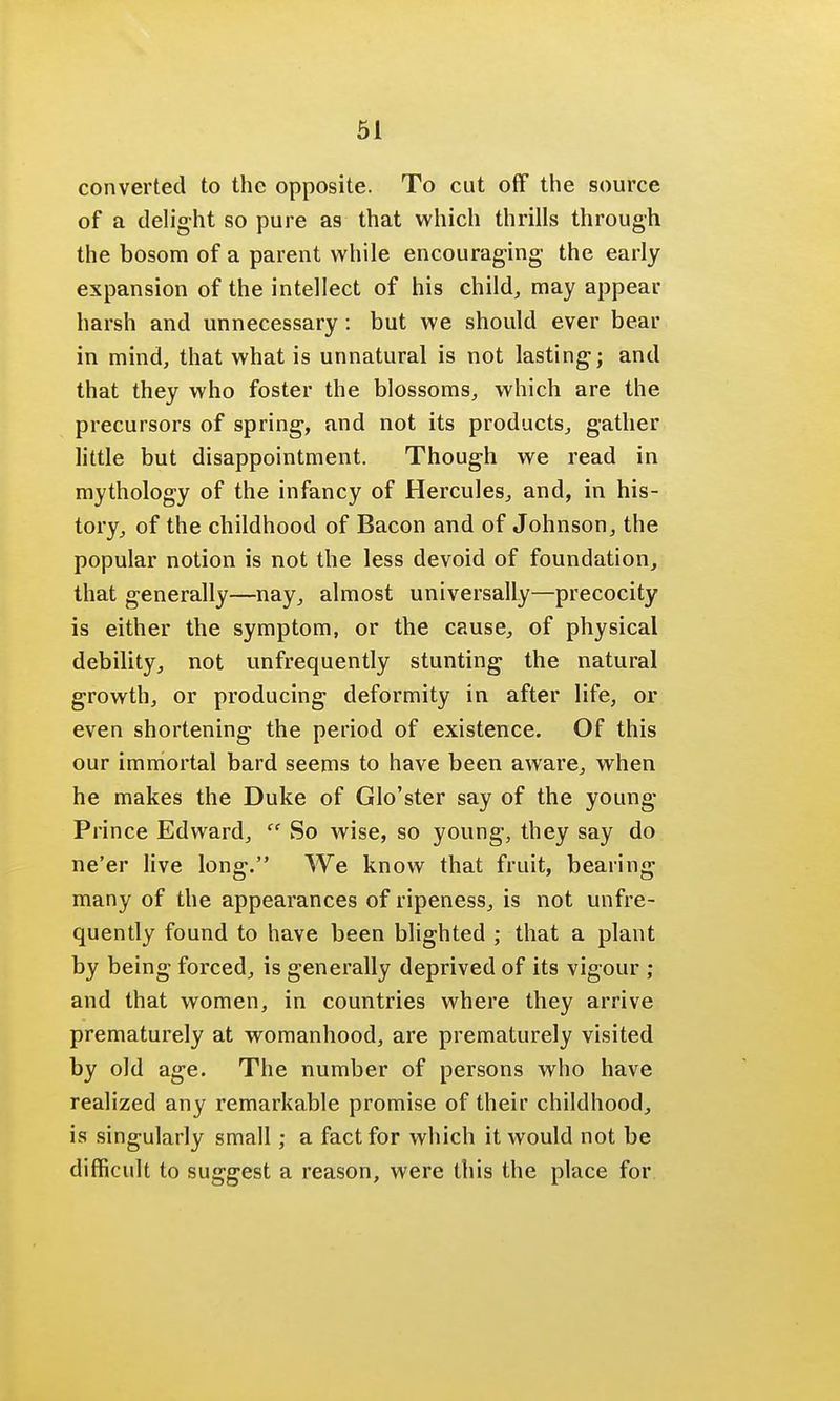 converted to the opposite. To cut off the source of a delight so pure as that which thrills through the bosom of a parent while encouraging the early expansion of the intellect of his child, may appear harsh and unnecessary: but we should ever bear in mind, that what is unnatural is not lasting; and that they who foster the blossoms, which are the precursors of spring, and not its products, gather little but disappointment. Though we read in mythology of the infancy of Hercules, and, in his- tory, of the childhood of Bacon and of Johnson, the popular notion is not the less devoid of foundation, that generally—nay, almost universally—precocity is either the symptom, or the cause, of physical debility, not unfrequently stunting the natural growth, or producing deformity in after life, or even shortening the period of existence. Of this our immortal bard seems to have been aware, when he makes the Duke of Glo'ster say of the young Prince Edward, So wise, so young, they say do ne'er live long. We know that fruit, bearing many of the appearances of ripeness, is not unfre- quently found to have been blighted ; that a plant by being forced, is generally deprived of its vigour ; and that women, in countries where they arrive prematurely at womanhood, are prematurely visited by old age. The number of persons who have realized any remarkable promise of their childhood, is singularly small; a fact for which it would not be difficult to suggest a reason, were this the place for