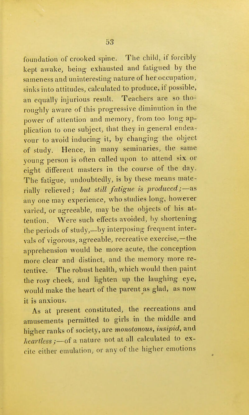 foundation of crooked spine. The child, if forcibly kept awake, being- exhausted and fatigued by the sameness and uninteresting nature of her occupation, sinks into attitudes, calculated to produce, if possible, an equally injurious result. Teachers are so tho- roughly aware of this progressive diminution in the power of attention and memory, from too long ap- plication to one subject, that they in general endea- vour to avoid inducing it, by changing the object of study. Hence, in many seminaries, the same young person is often called upon to attend six or eight different masters in the course of the day. The fatigue, undoubtedly, is by these means mate- rially relieved ; but still fatigue is produced;—as any one may experience, who studies long, however varied, or agreeable, may be the objects of his at- tention. Were such effects avoided, by shortening the periods of study,—by interposing frequent inter- vals of vigorous, agreeable, recreative exercise,—the apprehension would be more acute, the conception more clear and distinct, and the memory more re- tentive. The robust health, which would then paint the rosy cheek, and lighten up the laughing eye, would make the heart of the parent as glad, as now it is anxious. As at present constituted, the recreations and amusements permitted to girls in the middle and higher ranks of society, are monotonous, insipid, and heartless;—of a nature not at all calculated to ex- cite either emulation, or any of the higher emotions