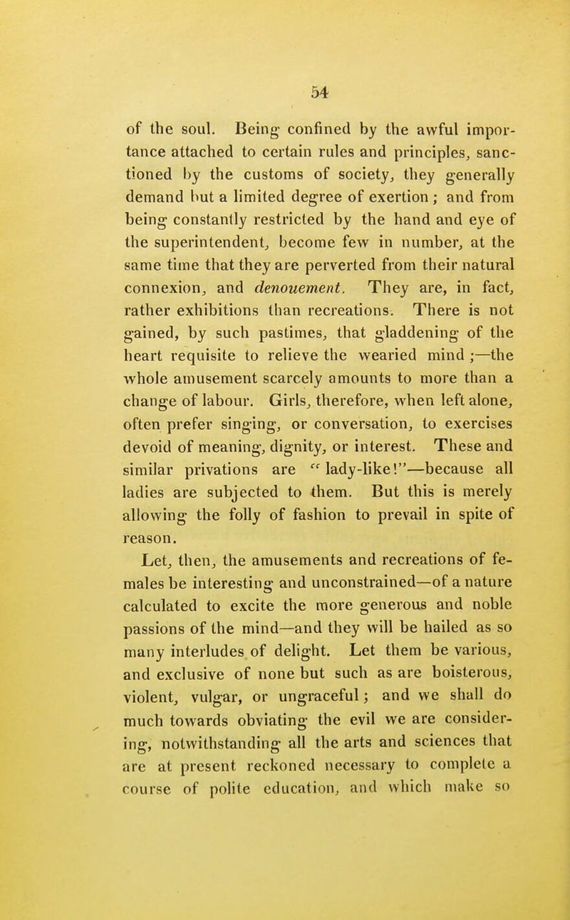 of the soul. Being confined by the awful impor- tance attached to certain rules and principles, sanc- tioned by the customs of society, they generally demand but a limited degree of exertion ; and from being constantly restricted by the hand and eye of the superintendent, become few in number, at the same time that they are perverted from their natural connexion, and denouement. They are, in fact, rather exhibitions than recreations. There is not gained, by such pastimes, that gladdening of the heart requisite to relieve the wearied mind ;—the whole amusement scarcely amounts to more than a change of labour. Girls, therefore, when left alone, often prefer singing, or conversation, to exercises devoid of meaning, dignity, or interest. These and similar privations are lady-like!—because all ladies are subjected to them. But this is merely allowing the folly of fashion to prevail in spite of reason. Let, then, the amusements and recreations of fe- males be interesting and unconstrained—of a nature calculated to excite the more generous and noble passions of the mind—and they will be hailed as so many interludes of delight. Let them be various, and exclusive of none but such as are boisterous, violent, vulgar, or ungraceful; and we shall do much towards obviating the evil we are consider- ing, notwithstanding all the arts and sciences that are at present reckoned necessary to complete a course of polite education, and which make so