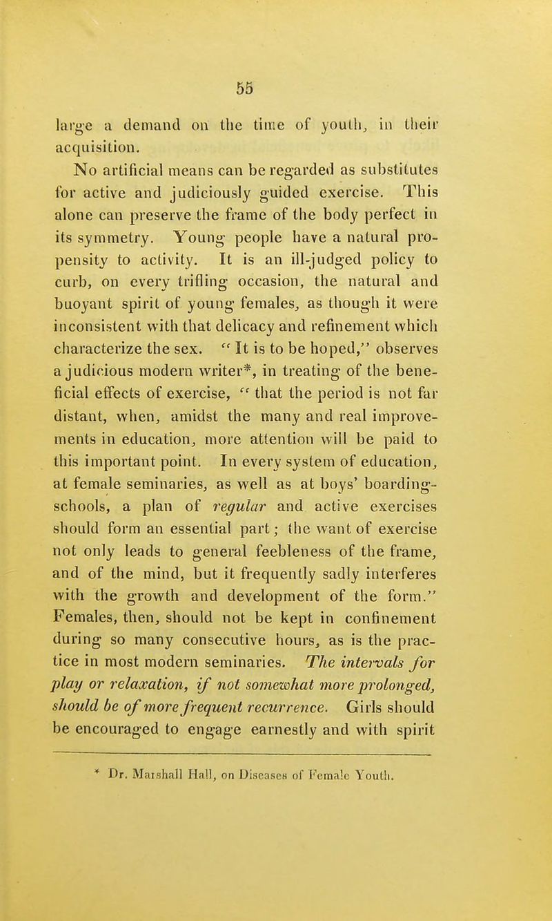 large a demand on the time of youth, in their acquisition. No artificial means can be regarded as substitutes for active and judiciously guided exercise. This alone can preserve the frame of the body perfect in its symmetry. Young people have a natural pro- pensity to activity. It is an ill-judged policy to curb, on every trifling occasion, the natural and buoyant spirit of young females, as though it were, inconsistent with that delicacy and refinement which characterize the sex.  It is to be hoped, observes a judicious modern writer*, in treating of the bene- ficial effects of exercise,  that the period is not far distant, when, amidst the many and real improve- ments in education, more attention will be paid to this important point. In every system of education, at female seminaries, as well as at boys' boarding- schools, a plan of regular and active exercises should form an essential part; the want of exercise not only leads to general feebleness of the frame, and of the mind, but it frequently sadly interferes with the growth and development of the form. Females, then, should not be kept in confinement during so many consecutive hours, as is the prac- tice in most modern seminaries. The intervals for play or relaxation, if not somewhat more prolonged, should be of more frequent recurrence. Girls should be encouraged to engage earnestly and with spirit * Dr. Marshall Hall, on Diseases of Female Youth.